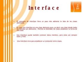 Interface El concepto de  Interface  lleva un paso más adelante la idea de las clases abstractas.  En Java una  interface  es una clase abstracta pura, es decir una clase donde todos los métodos son abstractos . Permite al diseñador de clases establecer la forma de una clase.  Una  interface  puede también contener datos miembro, pero estos son siempre static y final. Una  interface  sirve para establecer un 'protocolo' entre clases.    