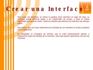 Crear una Interface   Para crear una interface, se utiliza la palabra clave interface en lugar de class. La interface puede definirse public o sin modificador de acceso, y tiene el mismo significado que para las clases. Todos los métodos que declara una interface son siempre public.  Para indicar que una clase implementa los métodos de una interface se utiliza la palabra clave implements.  El compilador se encargará de verificar que la clase efectivamente declare e implemente todos los métodos de la interface. Una clase puede implementar más de una interface. 