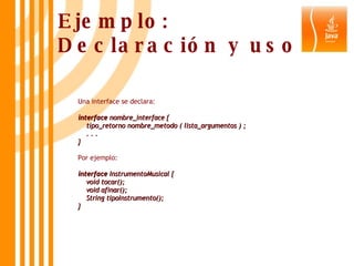 Ejemplo: Declaración y uso Una interface se declara: interface  nombre_interface {     tipo_retorno nombre_metodo ( lista_argumentos ) ;     . . .  } Por ejemplo: interface  InstrumentoMusical {     void tocar();     void afinar();     String tipoInstrumento(); } 