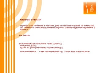 Referencias a Interfaces Es posible crear referencias a interfaces, pero las interfaces no pueden ser instanciadas. Una referencia a una interface puede ser asignada a cualquier objeto que implemente la interface. Por ejemplo:  InstrumentoMusical instrumento =  new  Guitarra(); instrumento.play(); System.out.prinln(instrumento.tipoInstrumento()); InstrumentoMusical i2 =  new  InstrumentoMusical(); //error.No se puede instanciar 