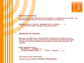 Extensión de interfaces Las interfaces pueden extender otras interfaces y, a diferencia de las clases, una interface puede extender más de una interface. La sintaxis es: interface   nombre_interface    extends   nombre_interface   , . . . {      tipo_retorno   nombre_metodo  (  lista_argumentos  ) ;     . . .  } Agrupaciones de constantes Dado que, por definición, todos los datos miembros que se definen en una interface son static y final, y dado que las interfaces no pueden instanciarse resultan una buena herramienta para implantar grupos de constantes. Por ejemplo: public   interface  Meses {      int  ENERO = 1 , FEBRERO = 2 . . . ;     String [] NOMBRES_MESES = { " " , "Enero" , "Febrero" , . . . }; } Esto puede usarse simplemente: System.out.println(Meses.NOMBRES_MESES[ENERO]); 