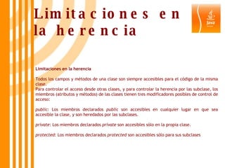 Limitaciones en la herencia Todos los campos y métodos de una clase son siempre accesibles para el código de la misma clase. Para controlar el acceso desde otras clases, y para controlar la herencia por las subclase, los miembros (atributos y métodos) de las clases tienen tres modificadores posibles de control de acceso: public : Los miembros declarados  public  son accesibles en cualquier lugar en que sea accesible la clase, y son heredados por las subclases. private : Los miembros declarados  private  son accesibles sólo en la propia clase. protected : Los miembros declarados  protected  son accesibles sólo para sus subclases Limitaciones en la herencia 