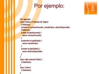 Por ejemplo: Por ejemplo: class Padre { // Hereda de Object // Atributos private int numeroFavorito, nacidoHace, dineroDisponible; // Métodos public int getApuesta() { return numeroFavorito; } protected int getEdad() { return nacidoHace; } private int getSaldo() { return dineroDisponible; } } class Hija extends Padre { // Definición } class Visita { // Definición } 