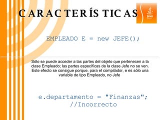 CARACTERÍSTICAS Sólo se puede acceder a las partes del objeto que pertenecen a la clase Empleado; las partes específicas de la clase Jefe no se ven. Este efecto se consigue porque, para el compilador, e es sólo una variable de tipo Empleado, no Jefe  EMPLEADO E = new JEFE(); e.departamento = "Finanzas"; //Incorrecto 
