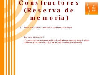 Constructores (Reserva de memoria) Tanto Java como C++ soportan la noción de constructor. Que es un constructor ?   El constructor es un tipo específico de método que siempre tiene el mismo nombre que la clase y se utiliza para construir objetos de esa clase.  