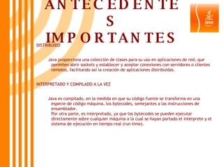 ANTECEDENTES IMPORTANTES DISTRIBUIDO Java proporciona una colección de clases para su uso en aplicaciones de red, que permiten abrir sockets y establecer y aceptar conexiones con servidores o clientes remotos, facilitando así la creación de aplicaciones distribuidas.  INTERPRETADO Y COMPILADO A LA VEZ Java es compilado, en la medida en que su código fuente se transforma en una especie de código máquina, los bytecodes, semejantes a las instrucciones de ensamblador. Por otra parte, es interpretado, ya que los bytecodes se pueden ejecutar directamente sobre cualquier máquina a la cual se hayan portado el intérprete y el sistema de ejecución en tiempo real (run-time).   