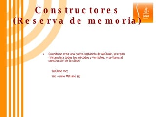 Constructores (Reserva de memoria) Cuando se crea una nueva instancia de MiClase, se crean (instancias) todos los métodos y variables, y se llama al constructor de la clase:   MiClase mc;   mc = new MiClase (); 