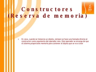 Constructores (Reserva de memoria) En Java, cuando se instancia un objeto, siempre se hace una llamada directa al constructor como argumento del operador new. Este operador se encarga de que el sistema proporcione memoria para contener al objeto que se va a crear 