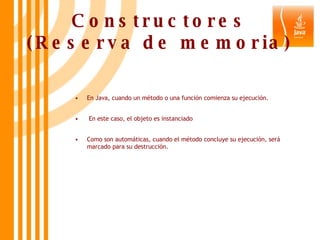 Constructores (Reserva de memoria) En Java, cuando un método o una función comienza su ejecución. En este caso, el objeto es instanciado  Como son automáticas, cuando el método concluye su ejecución, será marcado para su destrucción. 