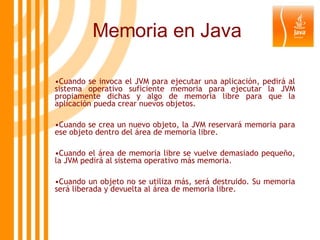 Memoria en Java Cuando se invoca el JVM para ejecutar una aplicación, pedirá al sistema operativo suficiente memoria para ejecutar la JVM propiamente dichas y algo de memoria libre para que la aplicación pueda crear nuevos objetos.  Cuando se crea un nuevo objeto, la JVM reservará memoria para ese objeto dentro del área de memoria libre.  Cuando el área de memoria libre se vuelve demasiado pequeño, la JVM pedirá al sistema operativo más memoria.  Cuando un objeto no se utiliza más, será destruido. Su memoria será liberada y devuelta al área de memoria libre.  