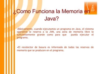 ¿Como Funciona la Memoria en Java? Básicamente, cuando ejecutamos un programa en Java, el sistema operativo le reserva a la JVM, una zona de memoria libre lo suficientemente grande como para que  pueda ejecutar el programa.  El recolector de basura es informado de todas las reservas de memoria que se producen en el programa.   