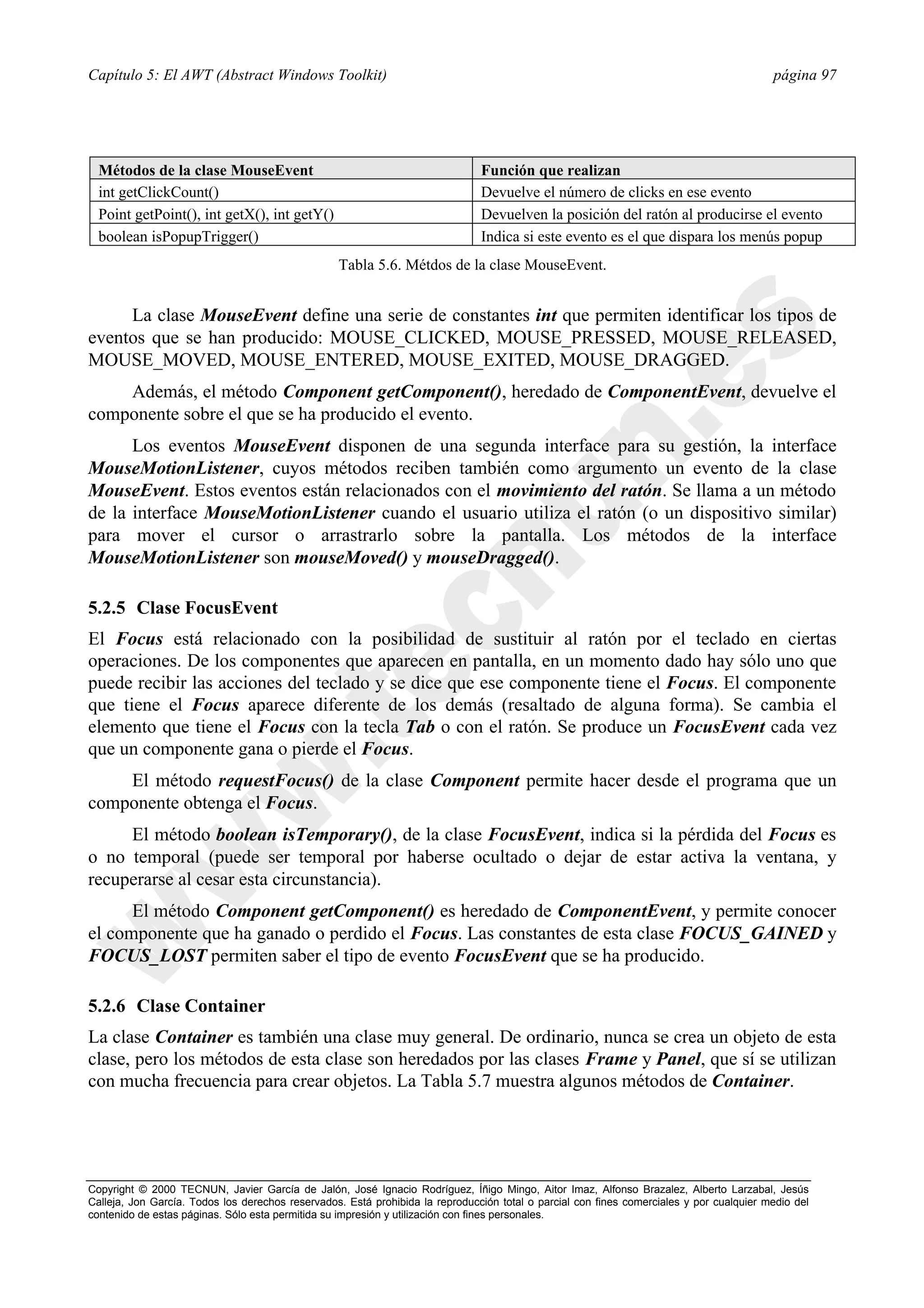 Capítulo 5: El AWT (Abstract Windows Toolkit)                                                                                             página 97




  Métodos de la clase MouseEvent                                               Función que realizan
  int getClickCount()                                                          Devuelve el número de clicks en ese evento
  Point getPoint(), int getX(), int getY()                                     Devuelven la posición del ratón al producirse el evento
  boolean isPopupTrigger()                                                     Indica si este evento es el que dispara los menús popup
                                                  Tabla 5.6. Métdos de la clase MouseEvent.


     La clase MouseEvent define una serie de constantes int que permiten identificar los tipos de
eventos que se han producido: MOUSE_CLICKED, MOUSE_PRESSED, MOUSE_RELEASED,
MOUSE_MOVED, MOUSE_ENTERED, MOUSE_EXITED, MOUSE_DRAGGED.
    Además, el método Component getComponent(), heredado de ComponentEvent, devuelve el
componente sobre el que se ha producido el evento.
      Los eventos MouseEvent disponen de una segunda interface para su gestión, la interface
MouseMotionListener, cuyos métodos reciben también como argumento un evento de la clase
MouseEvent. Estos eventos están relacionados con el movimiento del ratón. Se llama a un método
de la interface MouseMotionListener cuando el usuario utiliza el ratón (o un dispositivo similar)
para mover el cursor o arrastrarlo sobre la pantalla. Los métodos de la interface
MouseMotionListener son mouseMoved() y mouseDragged().

5.2.5 Clase FocusEvent
El Focus está relacionado con la posibilidad de sustituir al ratón por el teclado en ciertas
operaciones. De los componentes que aparecen en pantalla, en un momento dado hay sólo uno que
puede recibir las acciones del teclado y se dice que ese componente tiene el Focus. El componente
que tiene el Focus aparece diferente de los demás (resaltado de alguna forma). Se cambia el
elemento que tiene el Focus con la tecla Tab o con el ratón. Se produce un FocusEvent cada vez
que un componente gana o pierde el Focus.
    El método requestFocus() de la clase Component permite hacer desde el programa que un
componente obtenga el Focus.
     El método boolean isTemporary(), de la clase FocusEvent, indica si la pérdida del Focus es
o no temporal (puede ser temporal por haberse ocultado o dejar de estar activa la ventana, y
recuperarse al cesar esta circunstancia).
      El método Component getComponent() es heredado de ComponentEvent, y permite conocer
el componente que ha ganado o perdido el Focus. Las constantes de esta clase FOCUS_GAINED y
FOCUS_LOST permiten saber el tipo de evento FocusEvent que se ha producido.

5.2.6 Clase Container
La clase Container es también una clase muy general. De ordinario, nunca se crea un objeto de esta
clase, pero los métodos de esta clase son heredados por las clases Frame y Panel, que sí se utilizan
con mucha frecuencia para crear objetos. La Tabla 5.7 muestra algunos métodos de Container.




Copyright © 2000 TECNUN, Javier García de Jalón, José Ignacio Rodríguez, Íñigo Mingo, Aitor Imaz, Alfonso Brazalez, Alberto Larzabal, Jesús
Calleja, Jon García. Todos los derechos reservados. Está prohibida la reproducción total o parcial con fines comerciales y por cualquier medio del
contenido de estas páginas. Sólo esta permitida su impresión y utilización con fines personales.
 