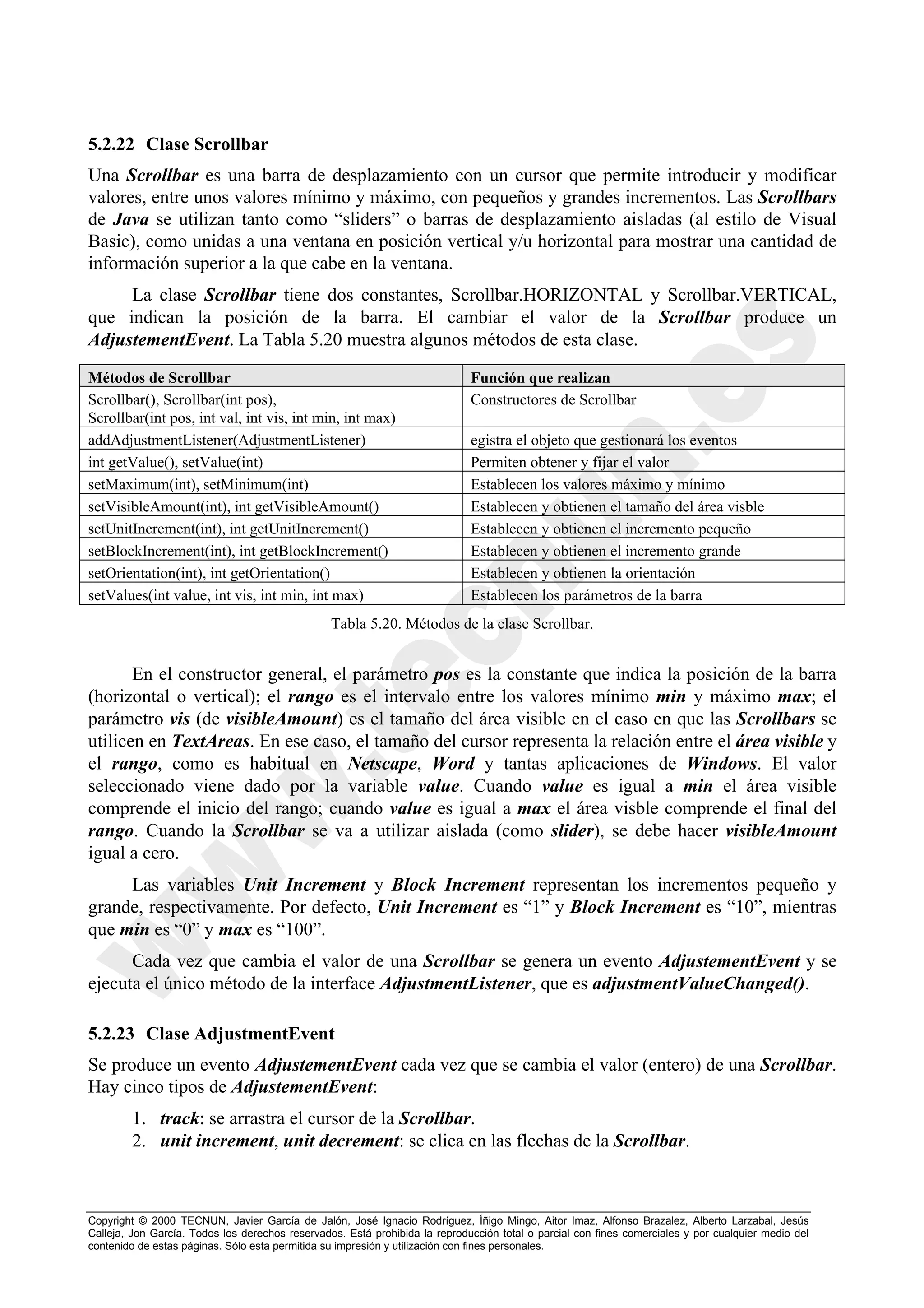 5.2.22 Clase Scrollbar
Una Scrollbar es una barra de desplazamiento con un cursor que permite introducir y modificar
valores, entre unos valores mínimo y máximo, con pequeños y grandes incrementos. Las Scrollbars
de Java se utilizan tanto como “sliders” o barras de desplazamiento aisladas (al estilo de Visual
Basic), como unidas a una ventana en posición vertical y/u horizontal para mostrar una cantidad de
información superior a la que cabe en la ventana.
     La clase Scrollbar tiene dos constantes, Scrollbar.HORIZONTAL y Scrollbar.VERTICAL,
que indican la posición de la barra. El cambiar el valor de la Scrollbar produce un
AdjustementEvent. La Tabla 5.20 muestra algunos métodos de esta clase.

Métodos de Scrollbar                                                         Función que realizan
Scrollbar(), Scrollbar(int pos),                                             Constructores de Scrollbar
Scrollbar(int pos, int val, int vis, int min, int max)
addAdjustmentListener(AdjustmentListener)                                    egistra el objeto que gestionará los eventos
int getValue(), setValue(int)                                                Permiten obtener y fijar el valor
setMaximum(int), setMinimum(int)                                             Establecen los valores máximo y mínimo
setVisibleAmount(int), int getVisibleAmount()                                Establecen y obtienen el tamaño del área visble
setUnitIncrement(int), int getUnitIncrement()                                Establecen y obtienen el incremento pequeño
setBlockIncrement(int), int getBlockIncrement()                              Establecen y obtienen el incremento grande
setOrientation(int), int getOrientation()                                    Establecen y obtienen la orientación
setValues(int value, int vis, int min, int max)                              Establecen los parámetros de la barra
                                                 Tabla 5.20. Métodos de la clase Scrollbar.


       En el constructor general, el parámetro pos es la constante que indica la posición de la barra
(horizontal o vertical); el rango es el intervalo entre los valores mínimo min y máximo max; el
parámetro vis (de visibleAmount) es el tamaño del área visible en el caso en que las Scrollbars se
utilicen en TextAreas. En ese caso, el tamaño del cursor representa la relación entre el área visible y
el rango, como es habitual en Netscape, Word y tantas aplicaciones de Windows. El valor
seleccionado viene dado por la variable value. Cuando value es igual a min el área visible
comprende el inicio del rango; cuando value es igual a max el área visble comprende el final del
rango. Cuando la Scrollbar se va a utilizar aislada (como slider), se debe hacer visibleAmount
igual a cero.
     Las variables Unit Increment y Block Increment representan los incrementos pequeño y
grande, respectivamente. Por defecto, Unit Increment es “1” y Block Increment es “10”, mientras
que min es “0” y max es “100”.
      Cada vez que cambia el valor de una Scrollbar se genera un evento AdjustementEvent y se
ejecuta el único método de la interface AdjustmentListener, que es adjustmentValueChanged().

5.2.23 Clase AdjustmentEvent
Se produce un evento AdjustementEvent cada vez que se cambia el valor (entero) de una Scrollbar.
Hay cinco tipos de AdjustementEvent:
        1. track: se arrastra el cursor de la Scrollbar.
        2. unit increment, unit decrement: se clica en las flechas de la Scrollbar.



Copyright © 2000 TECNUN, Javier García de Jalón, José Ignacio Rodríguez, Íñigo Mingo, Aitor Imaz, Alfonso Brazalez, Alberto Larzabal, Jesús
Calleja, Jon García. Todos los derechos reservados. Está prohibida la reproducción total o parcial con fines comerciales y por cualquier medio del
contenido de estas páginas. Sólo esta permitida su impresión y utilización con fines personales.
 