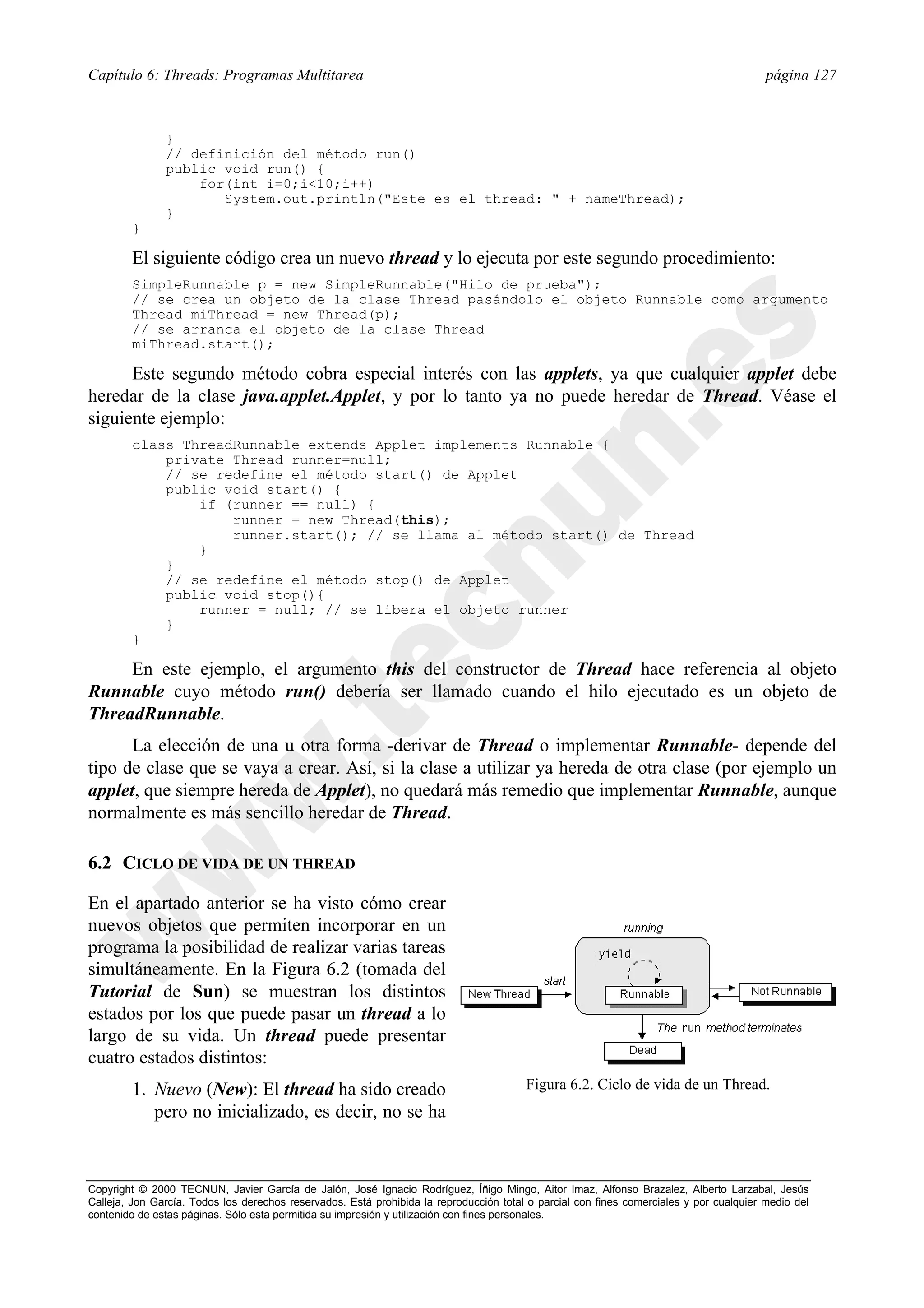 Capítulo 6: Threads: Programas Multitarea                                                                                                página 127



               }
               // definición del método run()
               public void run() {
                   for(int i=0;i<10;i++)
                      System.out.println("Este es el thread: " + nameThread);
               }
        }

        El siguiente código crea un nuevo thread y lo ejecuta por este segundo procedimiento:
        SimpleRunnable p = new SimpleRunnable("Hilo de prueba");
        // se crea un objeto de la clase Thread pasándolo el objeto Runnable como argumento
        Thread miThread = new Thread(p);
        // se arranca el objeto de la clase Thread
        miThread.start();

      Este segundo método cobra especial interés con las applets, ya que cualquier applet debe
heredar de la clase java.applet.Applet, y por lo tanto ya no puede heredar de Thread. Véase el
siguiente ejemplo:
        class ThreadRunnable extends Applet implements Runnable {
            private Thread runner=null;
            // se redefine el método start() de Applet
            public void start() {
                if (runner == null) {
                    runner = new Thread(this);
                    runner.start(); // se llama al método start() de Thread
                }
            }
            // se redefine el método stop() de Applet
            public void stop(){
                runner = null; // se libera el objeto runner
            }
        }

     En este ejemplo, el argumento this del constructor de Thread hace referencia al objeto
Runnable cuyo método run() debería ser llamado cuando el hilo ejecutado es un objeto de
ThreadRunnable.
      La elección de una u otra forma -derivar de Thread o implementar Runnable- depende del
tipo de clase que se vaya a crear. Así, si la clase a utilizar ya hereda de otra clase (por ejemplo un
applet, que siempre hereda de Applet), no quedará más remedio que implementar Runnable, aunque
normalmente es más sencillo heredar de Thread.

6.2 CICLO DE VIDA DE UN THREAD

En el apartado anterior se ha visto cómo crear
nuevos objetos que permiten incorporar en un
programa la posibilidad de realizar varias tareas
simultáneamente. En la Figura 6.2 (tomada del
Tutorial de Sun) se muestran los distintos
estados por los que puede pasar un thread a lo
largo de su vida. Un thread puede presentar
cuatro estados distintos:
        1. Nuevo (New): El thread ha sido creado                                        Figura 6.2. Ciclo de vida de un Thread.
           pero no inicializado, es decir, no se ha



Copyright © 2000 TECNUN, Javier García de Jalón, José Ignacio Rodríguez, Íñigo Mingo, Aitor Imaz, Alfonso Brazalez, Alberto Larzabal, Jesús
Calleja, Jon García. Todos los derechos reservados. Está prohibida la reproducción total o parcial con fines comerciales y por cualquier medio del
contenido de estas páginas. Sólo esta permitida su impresión y utilización con fines personales.
 