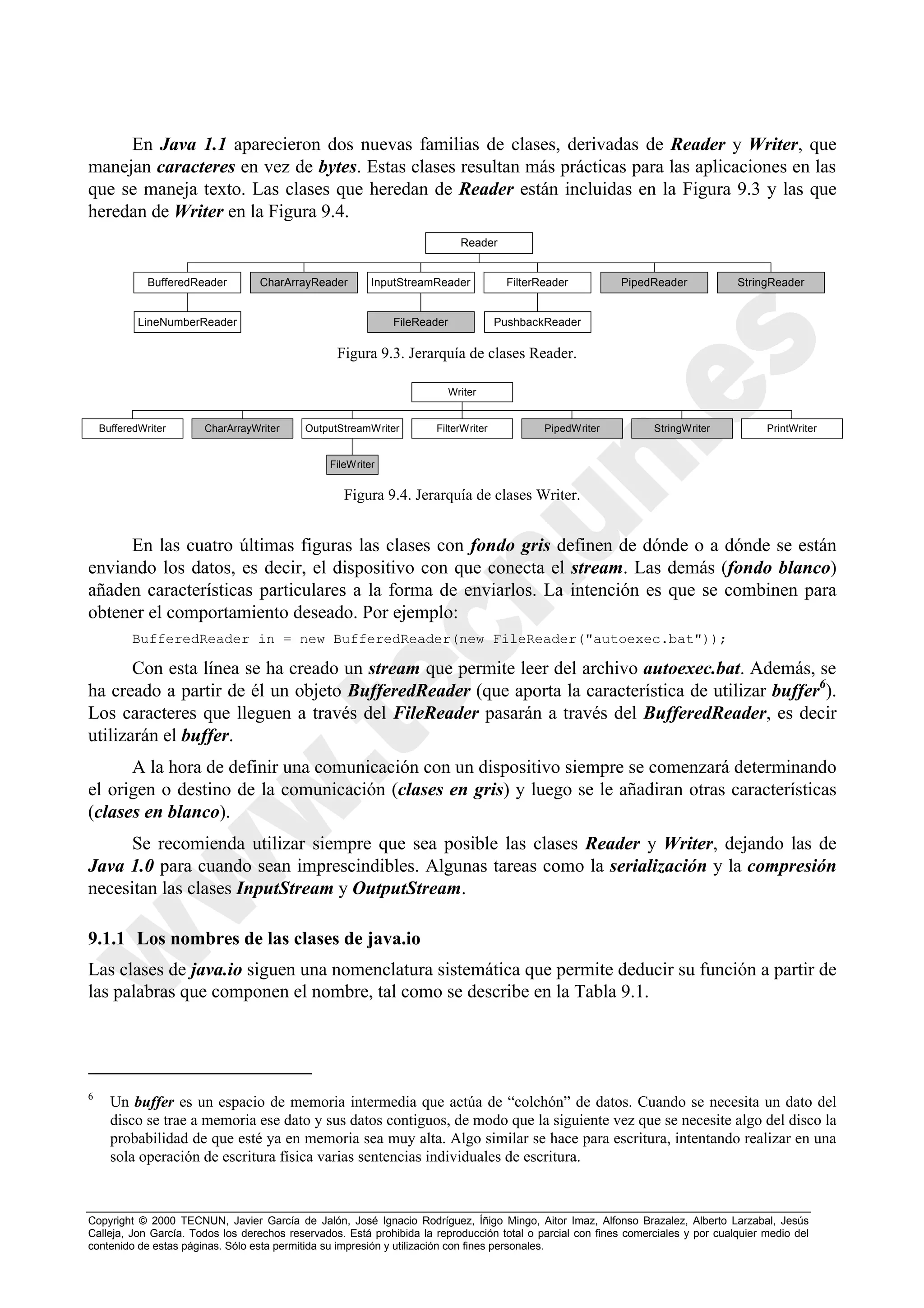 En Java 1.1 aparecieron dos nuevas familias de clases, derivadas de Reader y Writer, que
manejan caracteres en vez de bytes. Estas clases resultan más prácticas para las aplicaciones en las
que se maneja texto. Las clases que heredan de Reader están incluidas en la Figura 9.3 y las que
heredan de Writer en la Figura 9.4.
                                                                             Reader


              BufferedReader       CharArrayReader        InputStreamReader            FilterReader         PipedReader            StringReader


            LineNumberReader                                  FileReader             PushbackReader

                                                  Figura 9.3. Jerarquía de clases Reader.

                                                                           Writer


    BufferedWriter      CharArrayWriter    OutputStreamWriter         FilterWriter            PipedWriter         StringWriter           PrintWriter


                                                 FileWriter


                                                    Figura 9.4. Jerarquía de clases Writer.


     En las cuatro últimas figuras las clases con fondo gris definen de dónde o a dónde se están
enviando los datos, es decir, el dispositivo con que conecta el stream. Las demás (fondo blanco)
añaden características particulares a la forma de enviarlos. La intención es que se combinen para
obtener el comportamiento deseado. Por ejemplo:
          BufferedReader in = new BufferedReader(new FileReader("autoexec.bat"));

       Con esta línea se ha creado un stream que permite leer del archivo autoexec.bat. Además, se
ha creado a partir de él un objeto BufferedReader (que aporta la característica de utilizar buffer6).
Los caracteres que lleguen a través del FileReader pasarán a través del BufferedReader, es decir
utilizarán el buffer.
      A la hora de definir una comunicación con un dispositivo siempre se comenzará determinando
el origen o destino de la comunicación (clases en gris) y luego se le añadiran otras características
(clases en blanco).
      Se recomienda utilizar siempre que sea posible las clases Reader y Writer, dejando las de
Java 1.0 para cuando sean imprescindibles. Algunas tareas como la serialización y la compresión
necesitan las clases InputStream y OutputStream.

9.1.1 Los nombres de las clases de java.io
Las clases de java.io siguen una nomenclatura sistemática que permite deducir su función a partir de
las palabras que componen el nombre, tal como se describe en la Tabla 9.1.




6
      Un buffer es un espacio de memoria intermedia que actúa de “colchón” de datos. Cuando se necesita un dato del
      disco se trae a memoria ese dato y sus datos contiguos, de modo que la siguiente vez que se necesite algo del disco la
      probabilidad de que esté ya en memoria sea muy alta. Algo similar se hace para escritura, intentando realizar en una
      sola operación de escritura física varias sentencias individuales de escritura.



Copyright © 2000 TECNUN, Javier García de Jalón, José Ignacio Rodríguez, Íñigo Mingo, Aitor Imaz, Alfonso Brazalez, Alberto Larzabal, Jesús
Calleja, Jon García. Todos los derechos reservados. Está prohibida la reproducción total o parcial con fines comerciales y por cualquier medio del
contenido de estas páginas. Sólo esta permitida su impresión y utilización con fines personales.
 