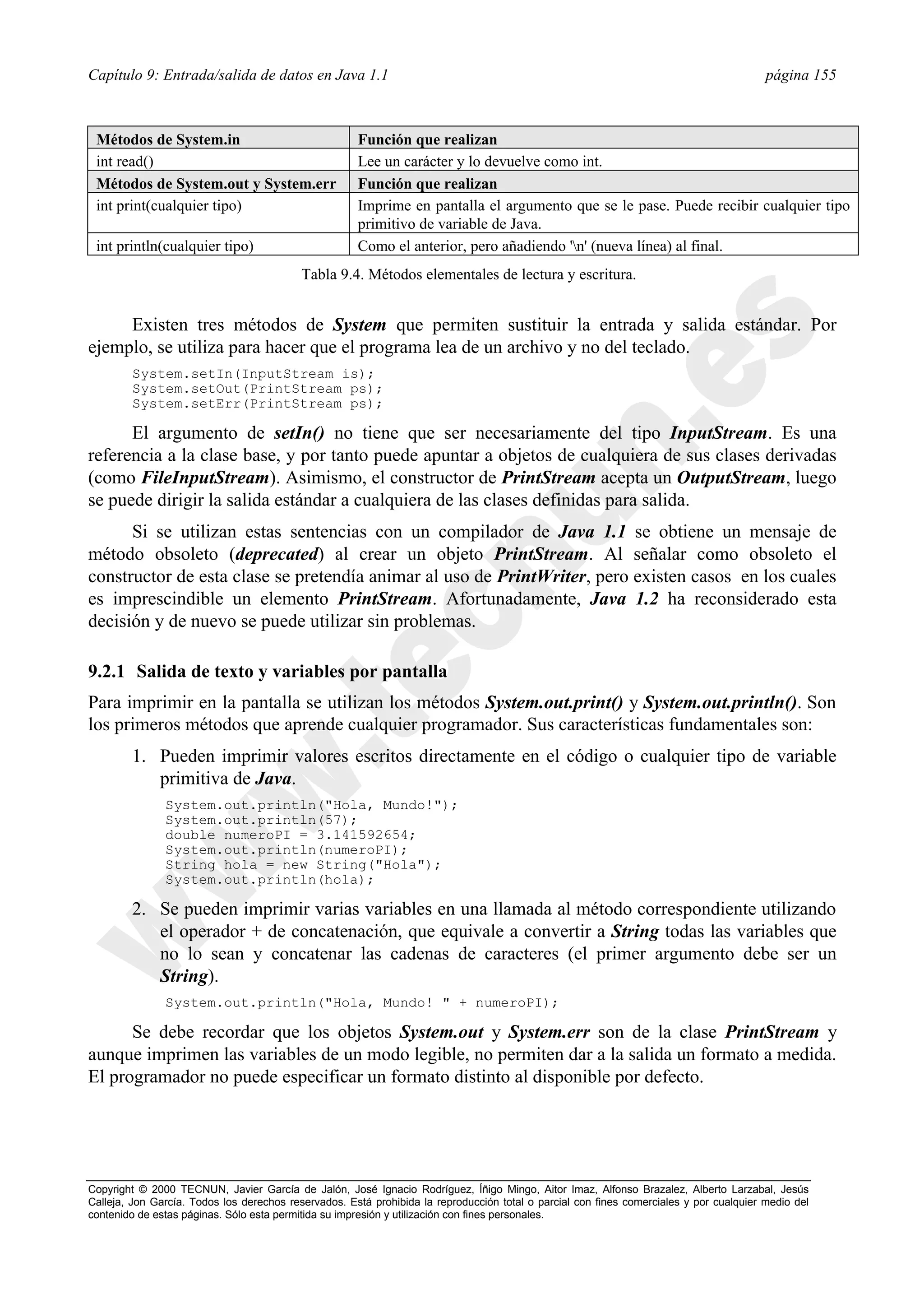 Capítulo 9: Entrada/salida de datos en Java 1.1                                                                                          página 155



 Métodos de System.in                                 Función que realizan
 int read()                                           Lee un carácter y lo devuelve como int.
 Métodos de System.out y System.err                   Función que realizan
 int print(cualquier tipo)                            Imprime en pantalla el argumento que se le pase. Puede recibir cualquier tipo
                                                      primitivo de variable de Java.
 int println(cualquier tipo)                          Como el anterior, pero añadiendo 'n' (nueva línea) al final.
                                           Tabla 9.4. Métodos elementales de lectura y escritura.


     Existen tres métodos de System que permiten sustituir la entrada y salida estándar. Por
ejemplo, se utiliza para hacer que el programa lea de un archivo y no del teclado.
        System.setIn(InputStream is);
        System.setOut(PrintStream ps);
        System.setErr(PrintStream ps);

      El argumento de setIn() no tiene que ser necesariamente del tipo InputStream. Es una
referencia a la clase base, y por tanto puede apuntar a objetos de cualquiera de sus clases derivadas
(como FileInputStream). Asimismo, el constructor de PrintStream acepta un OutputStream, luego
se puede dirigir la salida estándar a cualquiera de las clases definidas para salida.
      Si se utilizan estas sentencias con un compilador de Java 1.1 se obtiene un mensaje de
método obsoleto (deprecated) al crear un objeto PrintStream. Al señalar como obsoleto el
constructor de esta clase se pretendía animar al uso de PrintWriter, pero existen casos en los cuales
es imprescindible un elemento PrintStream. Afortunadamente, Java 1.2 ha reconsiderado esta
decisión y de nuevo se puede utilizar sin problemas.

9.2.1 Salida de texto y variables por pantalla
Para imprimir en la pantalla se utilizan los métodos System.out.print() y System.out.println(). Son
los primeros métodos que aprende cualquier programador. Sus características fundamentales son:
        1. Pueden imprimir valores escritos directamente en el código o cualquier tipo de variable
           primitiva de Java.
               System.out.println("Hola, Mundo!");
               System.out.println(57);
               double numeroPI = 3.141592654;
               System.out.println(numeroPI);
               String hola = new String("Hola");
               System.out.println(hola);

        2. Se pueden imprimir varias variables en una llamada al método correspondiente utilizando
           el operador + de concatenación, que equivale a convertir a String todas las variables que
           no lo sean y concatenar las cadenas de caracteres (el primer argumento debe ser un
           String).
               System.out.println("Hola, Mundo! " + numeroPI);

      Se debe recordar que los objetos System.out y System.err son de la clase PrintStream y
aunque imprimen las variables de un modo legible, no permiten dar a la salida un formato a medida.
El programador no puede especificar un formato distinto al disponible por defecto.




Copyright © 2000 TECNUN, Javier García de Jalón, José Ignacio Rodríguez, Íñigo Mingo, Aitor Imaz, Alfonso Brazalez, Alberto Larzabal, Jesús
Calleja, Jon García. Todos los derechos reservados. Está prohibida la reproducción total o parcial con fines comerciales y por cualquier medio del
contenido de estas páginas. Sólo esta permitida su impresión y utilización con fines personales.
 