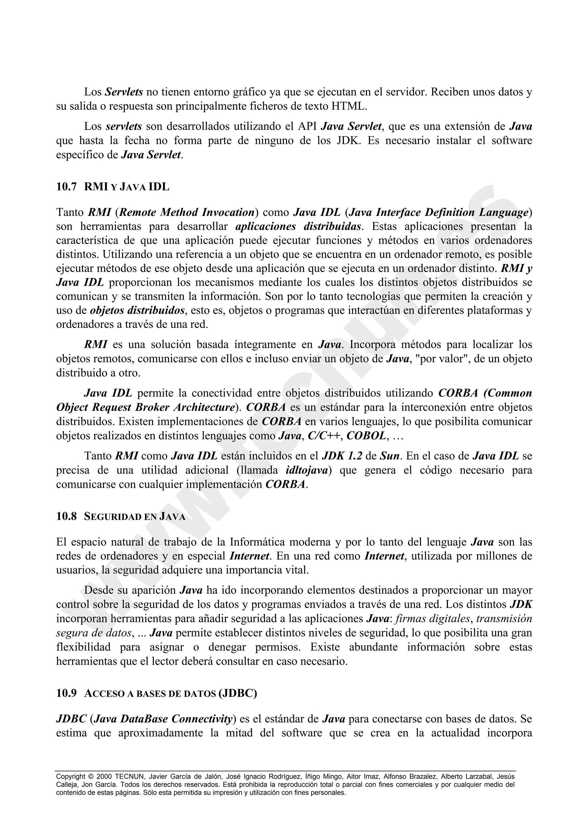 Los Servlets no tienen entorno gráfico ya que se ejecutan en el servidor. Reciben unos datos y
su salida o respuesta son principalmente ficheros de texto HTML.
      Los servlets son desarrollados utilizando el API Java Servlet, que es una extensión de Java
que hasta la fecha no forma parte de ninguno de los JDK. Es necesario instalar el software
específico de Java Servlet.

10.7 RMI Y JAVA IDL

Tanto RMI (Remote Method Invocation) como Java IDL (Java Interface Definition Language)
son herramientas para desarrollar aplicaciones distribuidas. Estas aplicaciones presentan la
característica de que una aplicación puede ejecutar funciones y métodos en varios ordenadores
distintos. Utilizando una referencia a un objeto que se encuentra en un ordenador remoto, es posible
ejecutar métodos de ese objeto desde una aplicación que se ejecuta en un ordenador distinto. RMI y
Java IDL proporcionan los mecanismos mediante los cuales los distintos objetos distribuidos se
comunican y se transmiten la información. Son por lo tanto tecnologías que permiten la creación y
uso de objetos distribuidos, esto es, objetos o programas que interactúan en diferentes plataformas y
ordenadores a través de una red.
       RMI es una solución basada íntegramente en Java. Incorpora métodos para localizar los
objetos remotos, comunicarse con ellos e incluso enviar un objeto de Java, "por valor", de un objeto
distribuido a otro.
       Java IDL permite la conectividad entre objetos distribuidos utilizando CORBA (Common
Object Request Broker Architecture). CORBA es un estándar para la interconexión entre objetos
distribuidos. Existen implementaciones de CORBA en varios lenguajes, lo que posibilita comunicar
objetos realizados en distintos lenguajes como Java, C/C++, COBOL, …
      Tanto RMI como Java IDL están incluidos en el JDK 1.2 de Sun. En el caso de Java IDL se
precisa de una utilidad adicional (llamada idltojava) que genera el código necesario para
comunicarse con cualquier implementación CORBA.

10.8 SEGURIDAD EN JAVA

El espacio natural de trabajo de la Informática moderna y por lo tanto del lenguaje Java son las
redes de ordenadores y en especial Internet. En una red como Internet, utilizada por millones de
usuarios, la seguridad adquiere una importancia vital.
      Desde su aparición Java ha ido incorporando elementos destinados a proporcionar un mayor
control sobre la seguridad de los datos y programas enviados a través de una red. Los distintos JDK
incorporan herramientas para añadir seguridad a las aplicaciones Java: firmas digitales, transmisión
segura de datos, ... Java permite establecer distintos niveles de seguridad, lo que posibilita una gran
flexibilidad para asignar o denegar permisos. Existe abundante información sobre estas
herramientas que el lector deberá consultar en caso necesario.

10.9 ACCESO A BASES DE DATOS (JDBC)

JDBC (Java DataBase Connectivity) es el estándar de Java para conectarse con bases de datos. Se
estima que aproximadamente la mitad del software que se crea en la actualidad incorpora


Copyright © 2000 TECNUN, Javier García de Jalón, José Ignacio Rodríguez, Íñigo Mingo, Aitor Imaz, Alfonso Brazalez, Alberto Larzabal, Jesús
Calleja, Jon García. Todos los derechos reservados. Está prohibida la reproducción total o parcial con fines comerciales y por cualquier medio del
contenido de estas páginas. Sólo esta permitida su impresión y utilización con fines personales.
 