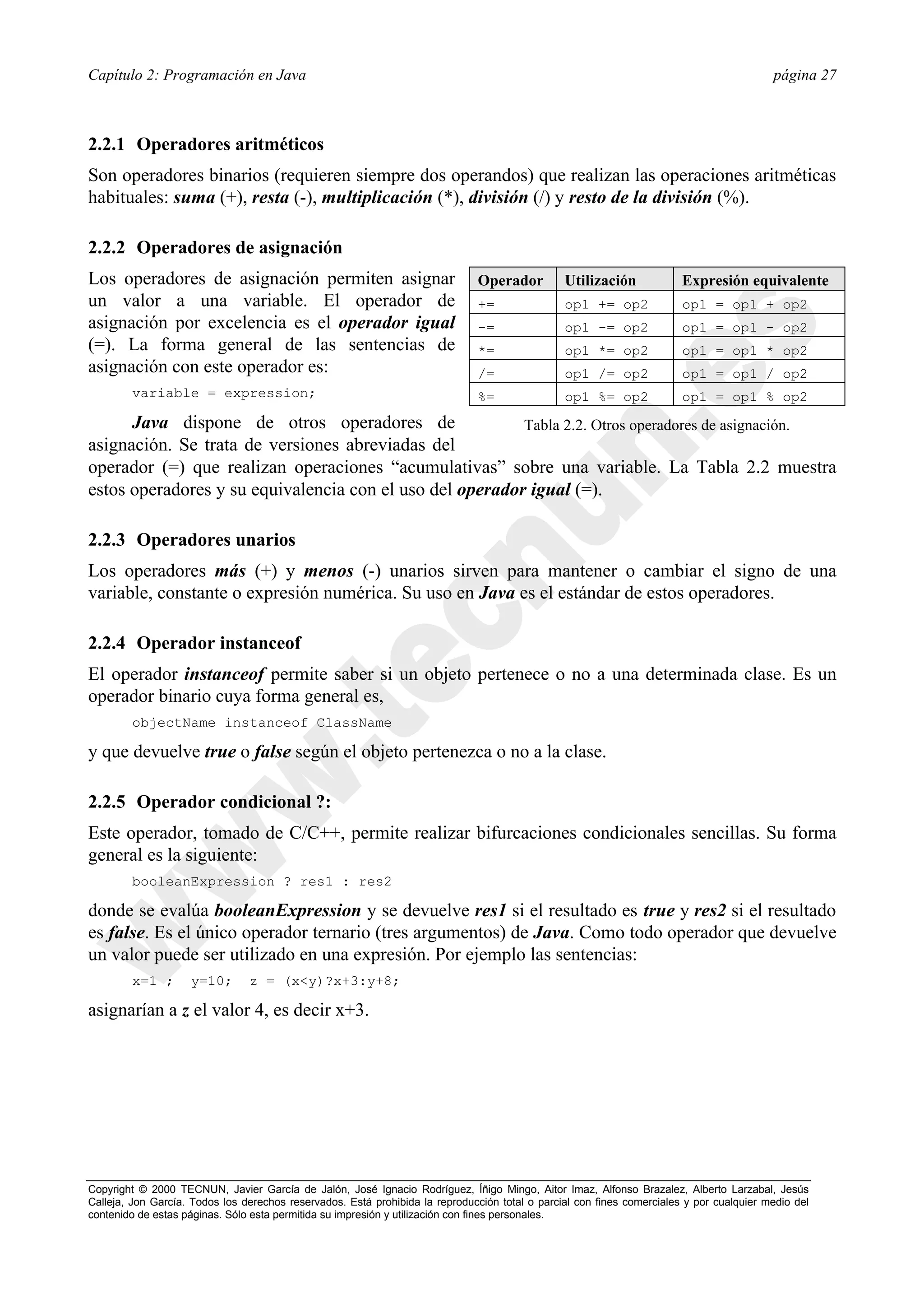 Capítulo 2: Programación en Java                                                                                                          página 27



2.2.1 Operadores aritméticos
Son operadores binarios (requieren siempre dos operandos) que realizan las operaciones aritméticas
habituales: suma (+), resta (-), multiplicación (*), división (/) y resto de la división (%).

2.2.2 Operadores de asignación
Los operadores de asignación permiten asignar                                 Operador          Utilización             Expresión equivalente
un valor a una variable. El operador de                                       +=                op1 += op2              op1 = op1 + op2
asignación por excelencia es el operador igual                                -=                op1 -= op2              op1 = op1 - op2
(=). La forma general de las sentencias de                                    *=                op1 *= op2              op1 = op1 * op2
asignación con este operador es:                                              /=                op1 /= op2              op1 = op1 / op2
        variable = expression;                                                %=                op1 %= op2              op1 = op1 % op2
      Java dispone de otros operadores de                 Tabla 2.2. Otros operadores de asignación.
asignación. Se trata de versiones abreviadas del
operador (=) que realizan operaciones “acumulativas” sobre una variable. La Tabla 2.2 muestra
estos operadores y su equivalencia con el uso del operador igual (=).

2.2.3 Operadores unarios
Los operadores más (+) y menos (-) unarios sirven para mantener o cambiar el signo de una
variable, constante o expresión numérica. Su uso en Java es el estándar de estos operadores.

2.2.4 Operador instanceof
El operador instanceof permite saber si un objeto pertenece o no a una determinada clase. Es un
operador binario cuya forma general es,
        objectName instanceof ClassName

y que devuelve true o false según el objeto pertenezca o no a la clase.

2.2.5 Operador condicional ?:
Este operador, tomado de C/C++, permite realizar bifurcaciones condicionales sencillas. Su forma
general es la siguiente:
        booleanExpression ? res1 : res2

donde se evalúa booleanExpression y se devuelve res1 si el resultado es true y res2 si el resultado
es false. Es el único operador ternario (tres argumentos) de Java. Como todo operador que devuelve
un valor puede ser utilizado en una expresión. Por ejemplo las sentencias:
        x=1 ;       y=10;       z = (x<y)?x+3:y+8;

asignarían a z el valor 4, es decir x+3.




Copyright © 2000 TECNUN, Javier García de Jalón, José Ignacio Rodríguez, Íñigo Mingo, Aitor Imaz, Alfonso Brazalez, Alberto Larzabal, Jesús
Calleja, Jon García. Todos los derechos reservados. Está prohibida la reproducción total o parcial con fines comerciales y por cualquier medio del
contenido de estas páginas. Sólo esta permitida su impresión y utilización con fines personales.
 