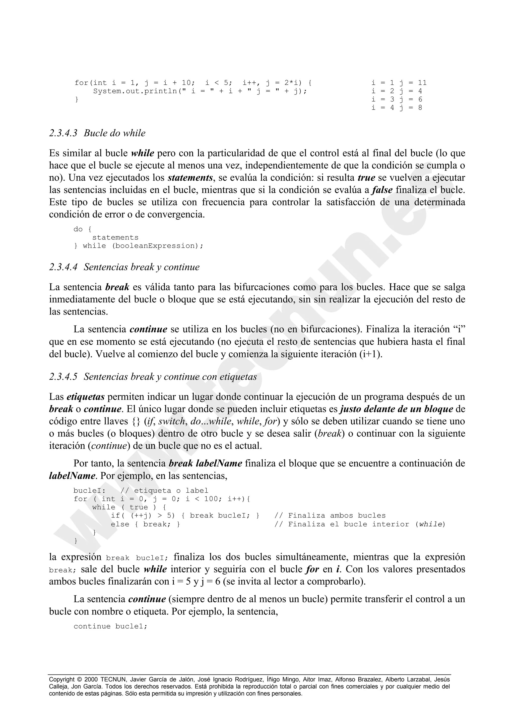 for(int i = 1, j = i + 10; i < 5; i++, j = 2*i) {                                                           i   =   1   j   =   11
             System.out.println(" i = " + i + " j = " + j);                                                          i   =   2   j   =   4
         }                                                                                                           i   =   3   j   =   6
                                                                                                                     i   =   4   j   =   8


2.3.4.3 Bucle do while
Es similar al bucle while pero con la particularidad de que el control está al final del bucle (lo que
hace que el bucle se ejecute al menos una vez, independientemente de que la condición se cumpla o
no). Una vez ejecutados los statements, se evalúa la condición: si resulta true se vuelven a ejecutar
las sentencias incluidas en el bucle, mientras que si la condición se evalúa a false finaliza el bucle.
Este tipo de bucles se utiliza con frecuencia para controlar la satisfacción de una determinada
condición de error o de convergencia.
        do {
            statements
        } while (booleanExpression);

2.3.4.4 Sentencias break y continue
La sentencia break es válida tanto para las bifurcaciones como para los bucles. Hace que se salga
inmediatamente del bucle o bloque que se está ejecutando, sin sin realizar la ejecución del resto de
las sentencias.
      La sentencia continue se utiliza en los bucles (no en bifurcaciones). Finaliza la iteración “i”
que en ese momento se está ejecutando (no ejecuta el resto de sentencias que hubiera hasta el final
del bucle). Vuelve al comienzo del bucle y comienza la siguiente iteración (i+1).

2.3.4.5 Sentencias break y continue con etiquetas
Las etiquetas permiten indicar un lugar donde continuar la ejecución de un programa después de un
break o continue. El único lugar donde se pueden incluir etiquetas es justo delante de un bloque de
código entre llaves {} (if, switch, do...while, while, for) y sólo se deben utilizar cuando se tiene uno
o más bucles (o bloques) dentro de otro bucle y se desea salir (break) o continuar con la siguiente
iteración (continue) de un bucle que no es el actual.
     Por tanto, la sentencia break labelName finaliza el bloque que se encuentre a continuación de
labelName. Por ejemplo, en las sentencias,
        bucleI:   // etiqueta o label
        for ( int i = 0, j = 0; i < 100; i++){
            while ( true ) {
                if( (++j) > 5) { break bucleI; }                                 // Finaliza ambos bucles
                else { break; }                                                  // Finaliza el bucle interior (while)
            }
        }

la expresión break bucleI; finaliza los dos bucles simultáneamente, mientras que la expresión
break; sale del bucle while interior y seguiría con el bucle for en i. Con los valores presentados
ambos bucles finalizarán con i = 5 y j = 6 (se invita al lector a comprobarlo).
      La sentencia continue (siempre dentro de al menos un bucle) permite transferir el control a un
bucle con nombre o etiqueta. Por ejemplo, la sentencia,
        continue bucle1;




Copyright © 2000 TECNUN, Javier García de Jalón, José Ignacio Rodríguez, Íñigo Mingo, Aitor Imaz, Alfonso Brazalez, Alberto Larzabal, Jesús
Calleja, Jon García. Todos los derechos reservados. Está prohibida la reproducción total o parcial con fines comerciales y por cualquier medio del
contenido de estas páginas. Sólo esta permitida su impresión y utilización con fines personales.
 