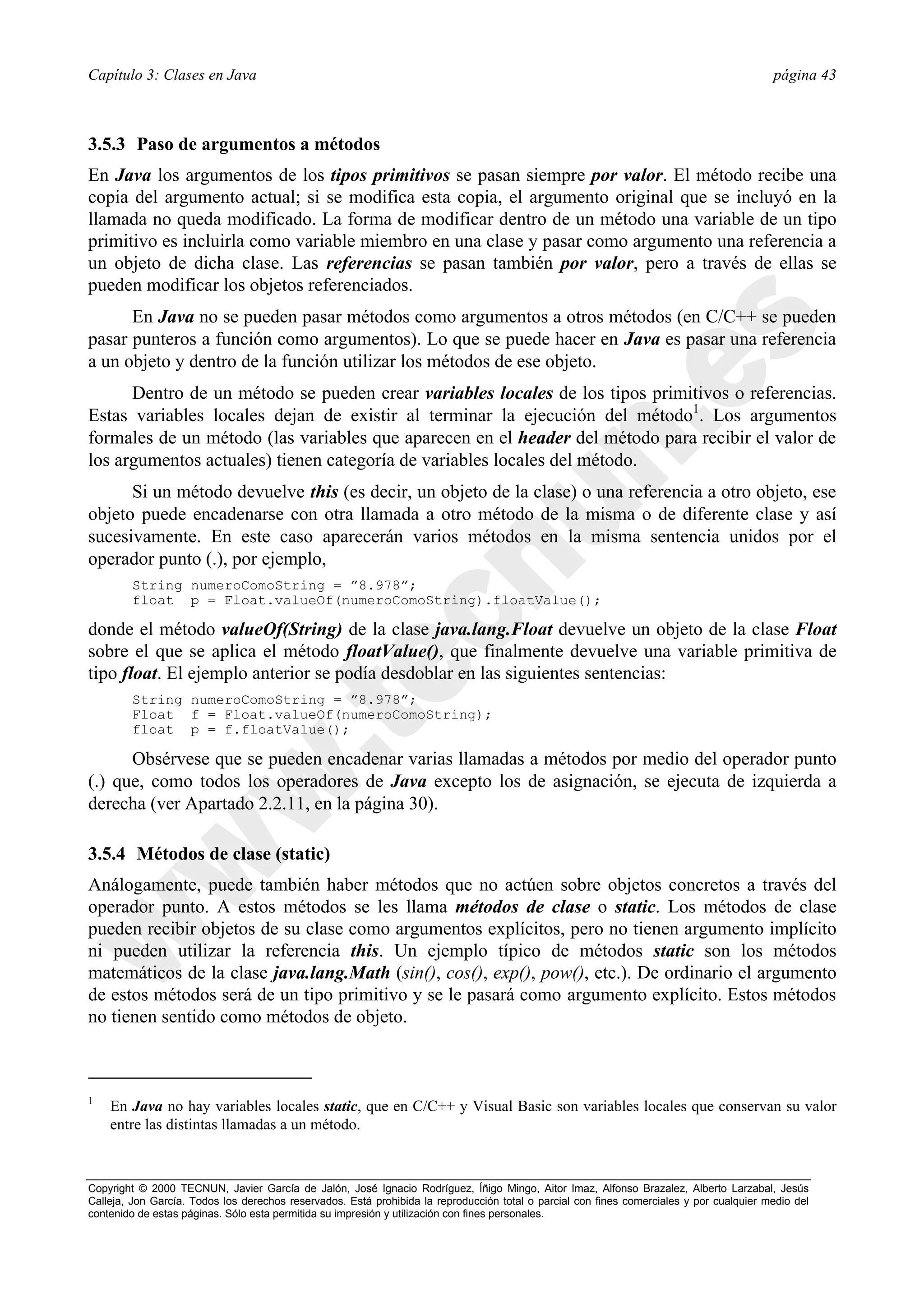 Capítulo 3: Clases en Java                                                                                                                página 43



3.5.3 Paso de argumentos a métodos
En Java los argumentos de los tipos primitivos se pasan siempre por valor. El método recibe una
copia del argumento actual; si se modifica esta copia, el argumento original que se incluyó en la
llamada no queda modificado. La forma de modificar dentro de un método una variable de un tipo
primitivo es incluirla como variable miembro en una clase y pasar como argumento una referencia a
un objeto de dicha clase. Las referencias se pasan también por valor, pero a través de ellas se
pueden modificar los objetos referenciados.
      En Java no se pueden pasar métodos como argumentos a otros métodos (en C/C++ se pueden
pasar punteros a función como argumentos). Lo que se puede hacer en Java es pasar una referencia
a un objeto y dentro de la función utilizar los métodos de ese objeto.
      Dentro de un método se pueden crear variables locales de los tipos primitivos o referencias.
Estas variables locales dejan de existir al terminar la ejecución del método1. Los argumentos
formales de un método (las variables que aparecen en el header del método para recibir el valor de
los argumentos actuales) tienen categoría de variables locales del método.
      Si un método devuelve this (es decir, un objeto de la clase) o una referencia a otro objeto, ese
objeto puede encadenarse con otra llamada a otro método de la misma o de diferente clase y así
sucesivamente. En este caso aparecerán varios métodos en la misma sentencia unidos por el
operador punto (.), por ejemplo,
        String numeroComoString = ”8.978”;
        float p = Float.valueOf(numeroComoString).floatValue();

donde el método valueOf(String) de la clase java.lang.Float devuelve un objeto de la clase Float
sobre el que se aplica el método floatValue(), que finalmente devuelve una variable primitiva de
tipo float. El ejemplo anterior se podía desdoblar en las siguientes sentencias:
        String numeroComoString = ”8.978”;
        Float f = Float.valueOf(numeroComoString);
        float p = f.floatValue();

      Obsérvese que se pueden encadenar varias llamadas a métodos por medio del operador punto
(.) que, como todos los operadores de Java excepto los de asignación, se ejecuta de izquierda a
derecha (ver Apartado 2.2.11, en la página 30).

3.5.4 Métodos de clase (static)
Análogamente, puede también haber métodos que no actúen sobre objetos concretos a través del
operador punto. A estos métodos se les llama métodos de clase o static. Los métodos de clase
pueden recibir objetos de su clase como argumentos explícitos, pero no tienen argumento implícito
ni pueden utilizar la referencia this. Un ejemplo típico de métodos static son los métodos
matemáticos de la clase java.lang.Math (sin(), cos(), exp(), pow(), etc.). De ordinario el argumento
de estos métodos será de un tipo primitivo y se le pasará como argumento explícito. Estos métodos
no tienen sentido como métodos de objeto.



1
    En Java no hay variables locales static, que en C/C++ y Visual Basic son variables locales que conservan su valor
    entre las distintas llamadas a un método.



Copyright © 2000 TECNUN, Javier García de Jalón, José Ignacio Rodríguez, Íñigo Mingo, Aitor Imaz, Alfonso Brazalez, Alberto Larzabal, Jesús
Calleja, Jon García. Todos los derechos reservados. Está prohibida la reproducción total o parcial con fines comerciales y por cualquier medio del
contenido de estas páginas. Sólo esta permitida su impresión y utilización con fines personales.
 