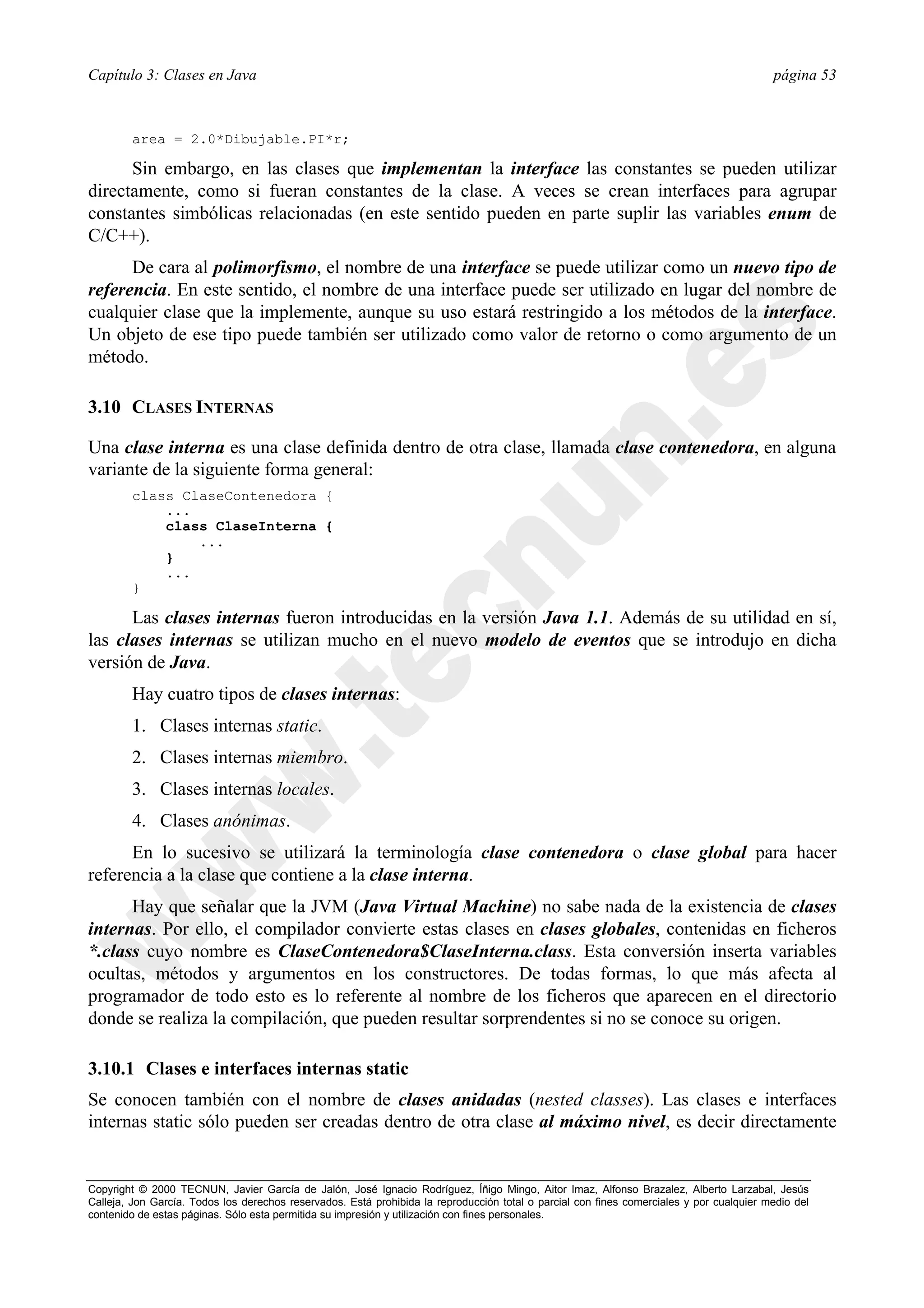 Capítulo 3: Clases en Java                                                                                                                página 53



        area = 2.0*Dibujable.PI*r;

      Sin embargo, en las clases que implementan la interface las constantes se pueden utilizar
directamente, como si fueran constantes de la clase. A veces se crean interfaces para agrupar
constantes simbólicas relacionadas (en este sentido pueden en parte suplir las variables enum de
C/C++).
      De cara al polimorfismo, el nombre de una interface se puede utilizar como un nuevo tipo de
referencia. En este sentido, el nombre de una interface puede ser utilizado en lugar del nombre de
cualquier clase que la implemente, aunque su uso estará restringido a los métodos de la interface.
Un objeto de ese tipo puede también ser utilizado como valor de retorno o como argumento de un
método.

3.10 CLASES INTERNAS

Una clase interna es una clase definida dentro de otra clase, llamada clase contenedora, en alguna
variante de la siguiente forma general:
        class ClaseContenedora {
            ...
            class ClaseInterna {
                ...
            }
            ...
        }

      Las clases internas fueron introducidas en la versión Java 1.1. Además de su utilidad en sí,
las clases internas se utilizan mucho en el nuevo modelo de eventos que se introdujo en dicha
versión de Java.
        Hay cuatro tipos de clases internas:
        1. Clases internas static.
        2. Clases internas miembro.
        3. Clases internas locales.
        4. Clases anónimas.
      En lo sucesivo se utilizará la terminología clase contenedora o clase global para hacer
referencia a la clase que contiene a la clase interna.
      Hay que señalar que la JVM (Java Virtual Machine) no sabe nada de la existencia de clases
internas. Por ello, el compilador convierte estas clases en clases globales, contenidas en ficheros
*.class cuyo nombre es ClaseContenedora$ClaseInterna.class. Esta conversión inserta variables
ocultas, métodos y argumentos en los constructores. De todas formas, lo que más afecta al
programador de todo esto es lo referente al nombre de los ficheros que aparecen en el directorio
donde se realiza la compilación, que pueden resultar sorprendentes si no se conoce su origen.

3.10.1 Clases e interfaces internas static
Se conocen también con el nombre de clases anidadas (nested classes). Las clases e interfaces
internas static sólo pueden ser creadas dentro de otra clase al máximo nivel, es decir directamente


Copyright © 2000 TECNUN, Javier García de Jalón, José Ignacio Rodríguez, Íñigo Mingo, Aitor Imaz, Alfonso Brazalez, Alberto Larzabal, Jesús
Calleja, Jon García. Todos los derechos reservados. Está prohibida la reproducción total o parcial con fines comerciales y por cualquier medio del
contenido de estas páginas. Sólo esta permitida su impresión y utilización con fines personales.
 
