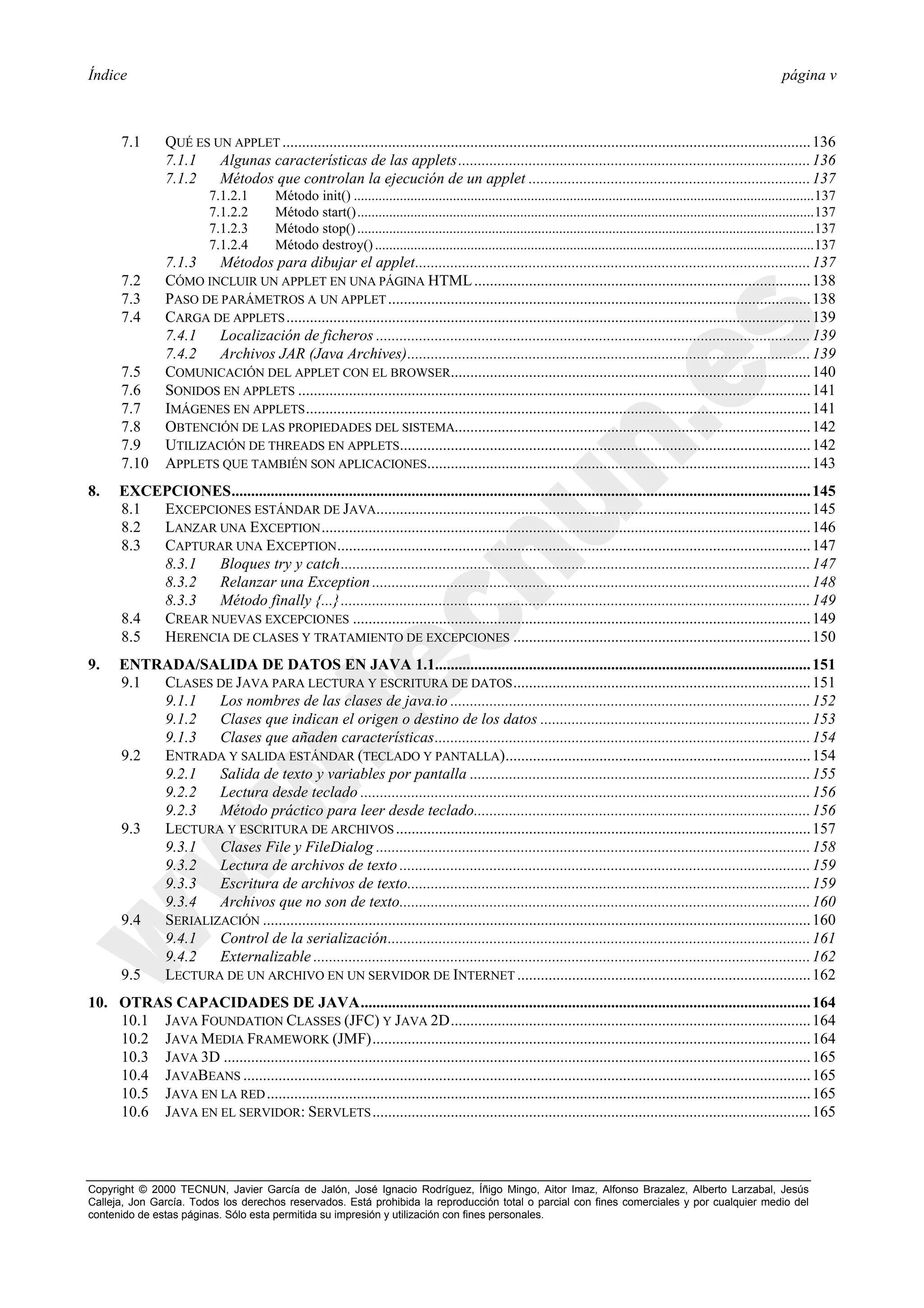 Índice                                                                                                                                                                        página v



       7.1       QUÉ ES UN APPLET ....................................................................................................................................... 136
                 7.1.1   Algunas características de las applets .......................................................................................... 136
                 7.1.2   Métodos que controlan la ejecución de un applet ........................................................................ 137
                           7.1.2.1        Método init() ..................................................................................................................................137
                           7.1.2.2        Método start().................................................................................................................................137
                           7.1.2.3        Método stop() .................................................................................................................................137
                           7.1.2.4        Método destroy() ............................................................................................................................137
                 7.1.3   Métodos para dibujar el applet..................................................................................................... 137
       7.2       CÓMO INCLUIR UN APPLET EN UNA PÁGINA HTML ...................................................................................... 138
       7.3       PASO DE PARÁMETROS A UN APPLET ............................................................................................................ 138
       7.4       CARGA DE APPLETS ...................................................................................................................................... 139
                 7.4.1   Localización de ficheros ............................................................................................................... 139
                 7.4.2   Archivos JAR (Java Archives)....................................................................................................... 139
       7.5       COMUNICACIÓN DEL APPLET CON EL BROWSER............................................................................................ 140
       7.6       SONIDOS EN APPLETS ................................................................................................................................... 141
       7.7       IMÁGENES EN APPLETS ................................................................................................................................. 141
       7.8       OBTENCIÓN DE LAS PROPIEDADES DEL SISTEMA........................................................................................... 142
       7.9       UTILIZACIÓN DE THREADS EN APPLETS......................................................................................................... 142
       7.10      APPLETS QUE TAMBIÉN SON APLICACIONES.................................................................................................. 143
8.     EXCEPCIONES.................................................................................................................................................... 145
       8.1 EXCEPCIONES ESTÁNDAR DE JAVA............................................................................................................... 145
       8.2 LANZAR UNA EXCEPTION ............................................................................................................................. 146
       8.3 CAPTURAR UNA EXCEPTION......................................................................................................................... 147
           8.3.1  Bloques try y catch........................................................................................................................ 147
           8.3.2  Relanzar una Exception ................................................................................................................ 148
           8.3.3  Método finally {...} ........................................................................................................................ 149
       8.4 CREAR NUEVAS EXCEPCIONES ..................................................................................................................... 149
       8.5 HERENCIA DE CLASES Y TRATAMIENTO DE EXCEPCIONES ............................................................................ 150
9.     ENTRADA/SALIDA DE DATOS EN JAVA 1.1................................................................................................ 151
       9.1 CLASES DE JAVA PARA LECTURA Y ESCRITURA DE DATOS ............................................................................ 151
           9.1.1   Los nombres de las clases de java.io ............................................................................................ 152
           9.1.2   Clases que indican el origen o destino de los datos ..................................................................... 153
           9.1.3   Clases que añaden características................................................................................................ 154
       9.2 ENTRADA Y SALIDA ESTÁNDAR (TECLADO Y PANTALLA).............................................................................. 154
           9.2.1   Salida de texto y variables por pantalla ....................................................................................... 155
           9.2.2   Lectura desde teclado ................................................................................................................... 156
           9.2.3   Método práctico para leer desde teclado...................................................................................... 156
       9.3 LECTURA Y ESCRITURA DE ARCHIVOS .......................................................................................................... 157
           9.3.1   Clases File y FileDialog ............................................................................................................... 158
           9.3.2   Lectura de archivos de texto ......................................................................................................... 159
           9.3.3   Escritura de archivos de texto....................................................................................................... 159
           9.3.4   Archivos que no son de texto......................................................................................................... 160
       9.4 SERIALIZACIÓN ............................................................................................................................................ 160
           9.4.1   Control de la serialización............................................................................................................ 161
           9.4.2   Externalizable ............................................................................................................................... 162
       9.5 LECTURA DE UN ARCHIVO EN UN SERVIDOR DE INTERNET ........................................................................... 162
10. OTRAS CAPACIDADES DE JAVA................................................................................................................... 164
    10.1 JAVA FOUNDATION CLASSES (JFC) Y JAVA 2D............................................................................................ 164
    10.2 JAVA MEDIA FRAMEWORK (JMF)................................................................................................................ 164
    10.3 JAVA 3D ...................................................................................................................................................... 165
    10.4 JAVABEANS ................................................................................................................................................. 165
    10.5 JAVA EN LA RED ........................................................................................................................................... 165
    10.6 JAVA EN EL SERVIDOR: SERVLETS ................................................................................................................ 165



Copyright © 2000 TECNUN, Javier García de Jalón, José Ignacio Rodríguez, Íñigo Mingo, Aitor Imaz, Alfonso Brazalez, Alberto Larzabal, Jesús
Calleja, Jon García. Todos los derechos reservados. Está prohibida la reproducción total o parcial con fines comerciales y por cualquier medio del
contenido de estas páginas. Sólo esta permitida su impresión y utilización con fines personales.
 