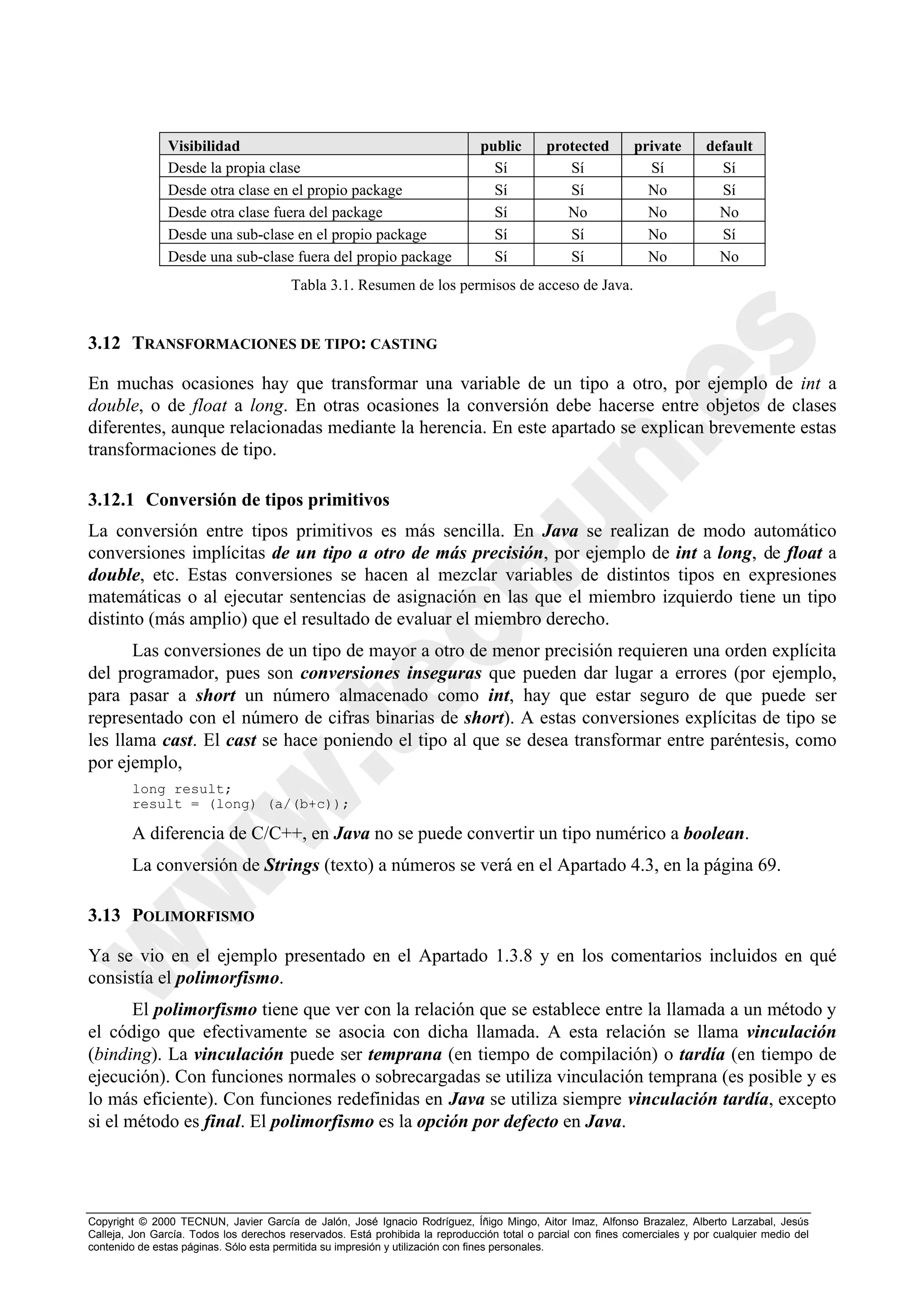 Visibilidad                                                    public       protected         private        default
                Desde la propia clase                                            Sí            Sí               Sí             Sí
                Desde otra clase en el propio package                            Sí            Sí               No             Sí
                Desde otra clase fuera del package                               Sí            No               No             No
                Desde una sub-clase en el propio package                         Sí            Sí               No             Sí
                Desde una sub-clase fuera del propio package                     Sí            Sí               No             No
                                         Tabla 3.1. Resumen de los permisos de acceso de Java.


3.12 TRANSFORMACIONES DE TIPO: CASTING

En muchas ocasiones hay que transformar una variable de un tipo a otro, por ejemplo de int a
double, o de float a long. En otras ocasiones la conversión debe hacerse entre objetos de clases
diferentes, aunque relacionadas mediante la herencia. En este apartado se explican brevemente estas
transformaciones de tipo.

3.12.1 Conversión de tipos primitivos
La conversión entre tipos primitivos es más sencilla. En Java se realizan de modo automático
conversiones implícitas de un tipo a otro de más precisión, por ejemplo de int a long, de float a
double, etc. Estas conversiones se hacen al mezclar variables de distintos tipos en expresiones
matemáticas o al ejecutar sentencias de asignación en las que el miembro izquierdo tiene un tipo
distinto (más amplio) que el resultado de evaluar el miembro derecho.
       Las conversiones de un tipo de mayor a otro de menor precisión requieren una orden explícita
del programador, pues son conversiones inseguras que pueden dar lugar a errores (por ejemplo,
para pasar a short un número almacenado como int, hay que estar seguro de que puede ser
representado con el número de cifras binarias de short). A estas conversiones explícitas de tipo se
les llama cast. El cast se hace poniendo el tipo al que se desea transformar entre paréntesis, como
por ejemplo,
        long result;
        result = (long) (a/(b+c));

        A diferencia de C/C++, en Java no se puede convertir un tipo numérico a boolean.
        La conversión de Strings (texto) a números se verá en el Apartado 4.3, en la página 69.

3.13 POLIMORFISMO

Ya se vio en el ejemplo presentado en el Apartado 1.3.8 y en los comentarios incluidos en qué
consistía el polimorfismo.
       El polimorfismo tiene que ver con la relación que se establece entre la llamada a un método y
el código que efectivamente se asocia con dicha llamada. A esta relación se llama vinculación
(binding). La vinculación puede ser temprana (en tiempo de compilación) o tardía (en tiempo de
ejecución). Con funciones normales o sobrecargadas se utiliza vinculación temprana (es posible y es
lo más eficiente). Con funciones redefinidas en Java se utiliza siempre vinculación tardía, excepto
si el método es final. El polimorfismo es la opción por defecto en Java.




Copyright © 2000 TECNUN, Javier García de Jalón, José Ignacio Rodríguez, Íñigo Mingo, Aitor Imaz, Alfonso Brazalez, Alberto Larzabal, Jesús
Calleja, Jon García. Todos los derechos reservados. Está prohibida la reproducción total o parcial con fines comerciales y por cualquier medio del
contenido de estas páginas. Sólo esta permitida su impresión y utilización con fines personales.
 