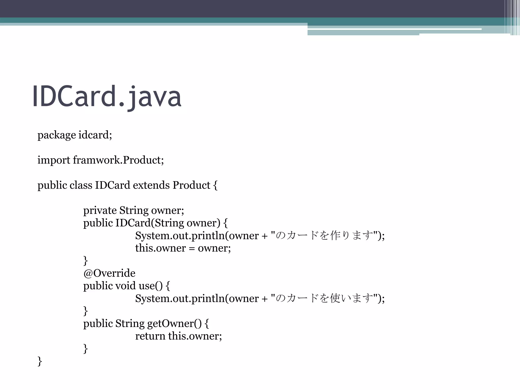 IDCard.java
package idcard;
import framwork.Product;
public class IDCard extends Product {
private String owner;
public IDCard(String owner) {
System.out.println(owner + "のカードを作ります");
this.owner = owner;
}
@Override
public void use() {
System.out.println(owner + "のカードを使います");
}
public String getOwner() {
return this.owner;
}
}

 