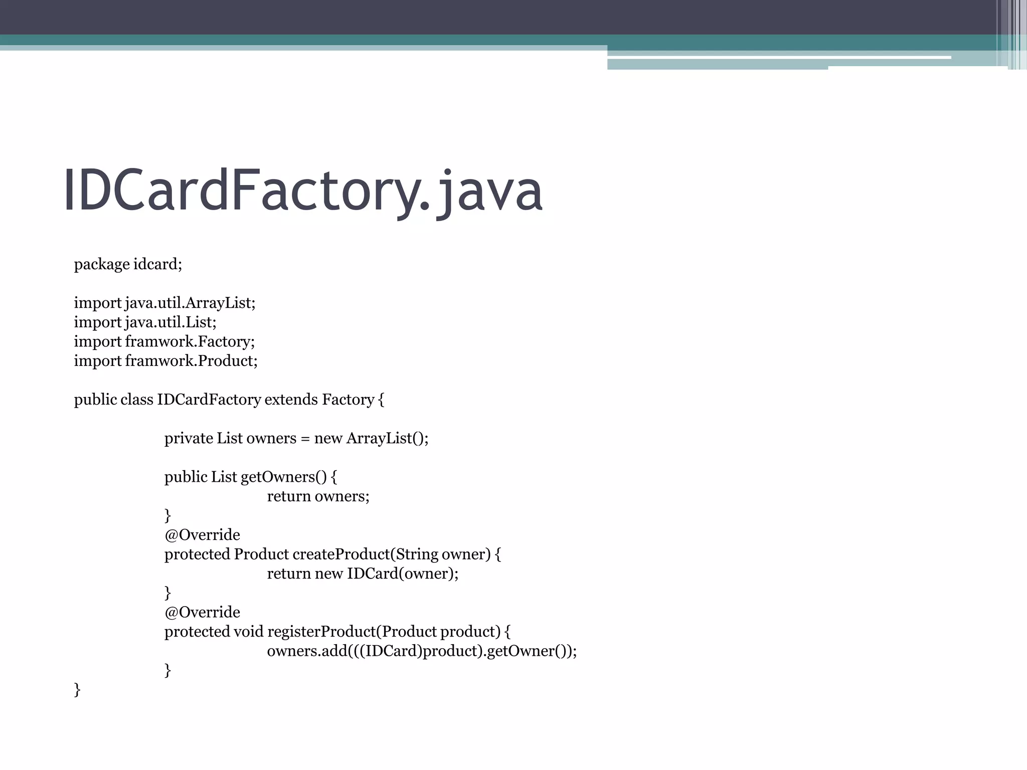 IDCardFactory.java
package idcard;
import java.util.ArrayList;
import java.util.List;
import framwork.Factory;
import framwork.Product;
public class IDCardFactory extends Factory {

private List owners = new ArrayList();
public List getOwners() {
return owners;
}
@Override
protected Product createProduct(String owner) {
return new IDCard(owner);
}
@Override
protected void registerProduct(Product product) {
owners.add(((IDCard)product).getOwner());
}
}

 