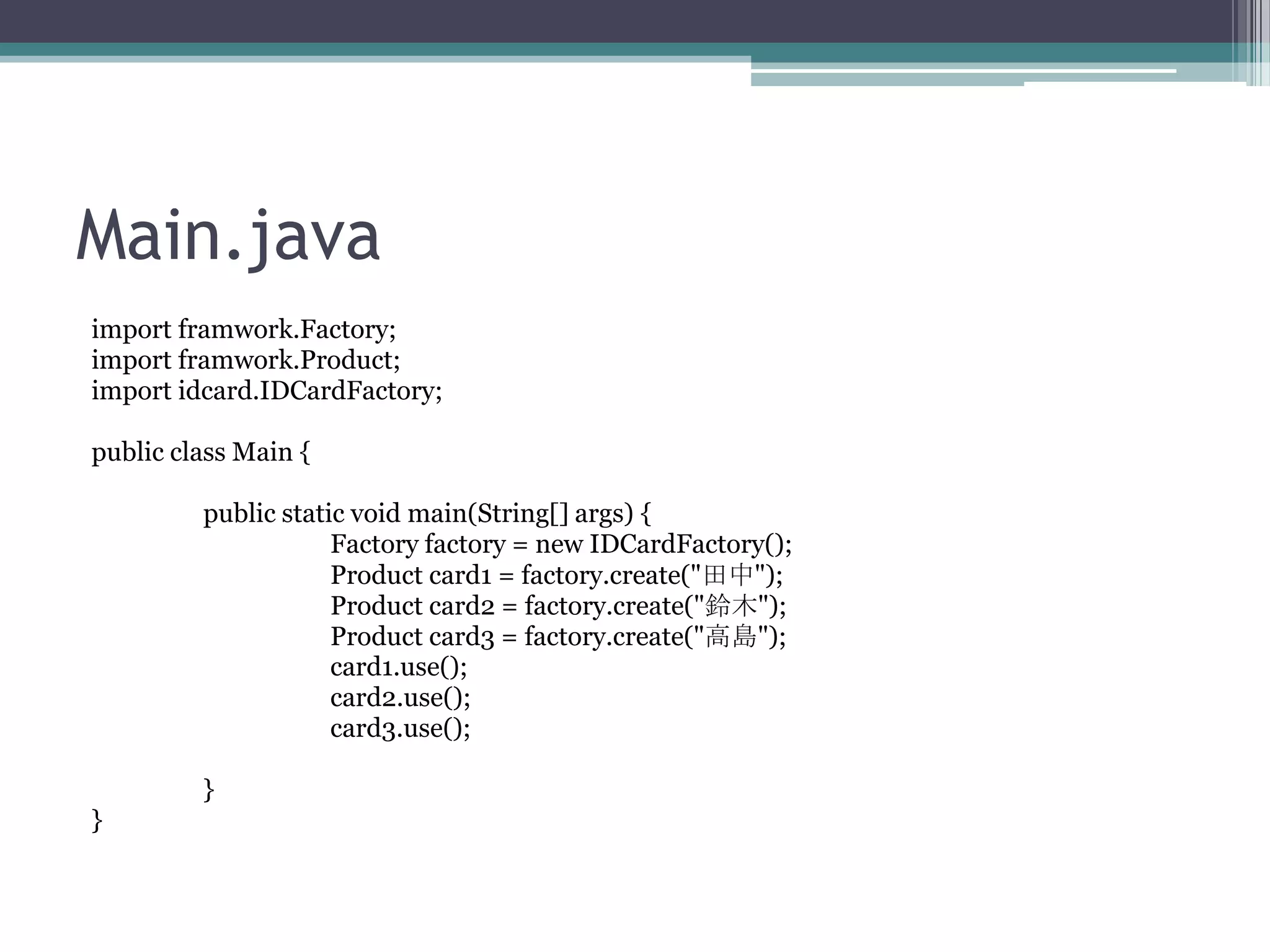 Main.java
import framwork.Factory;
import framwork.Product;
import idcard.IDCardFactory;
public class Main {
public static void main(String[] args) {
Factory factory = new IDCardFactory();
Product card1 = factory.create("田中");
Product card2 = factory.create("鈴木");
Product card3 = factory.create("高島");
card1.use();
card2.use();
card3.use();
}
}

 