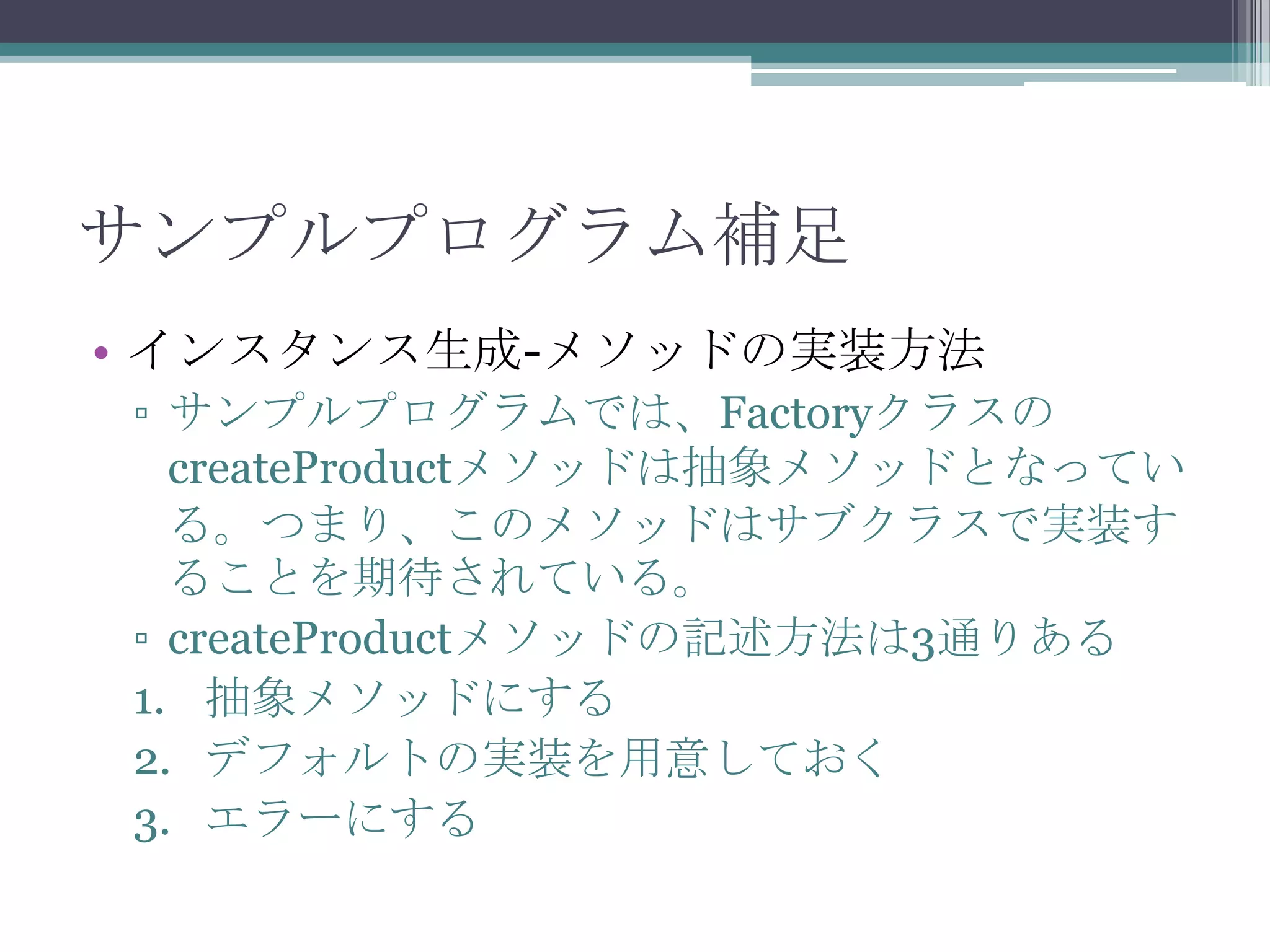 サンプルプログラム補足
• インスタンス生成-メソッドの実装方法
▫ サンプルプログラムでは、Factoryクラスの
createProductメソッドは抽象メソッドとなってい
る。つまり、このメソッドはサブクラスで実装す
ることを期待されている。
▫ createProductメソッドの記述方法は3通りある
1. 抽象メソッドにする
2. デフォルトの実装を用意しておく
3. エラーにする

 