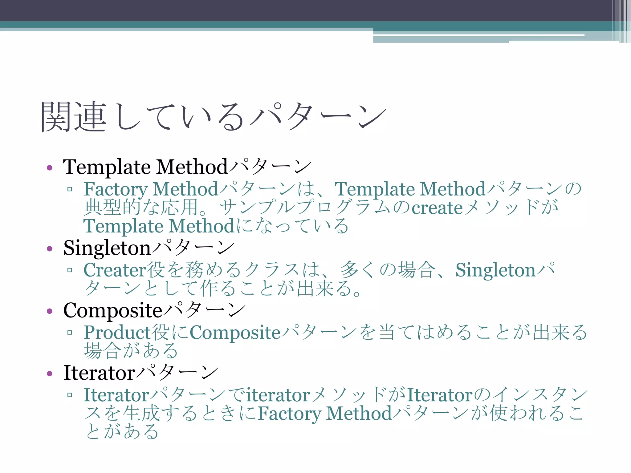 関連しているパターン
• Template Methodパターン

▫ Factory Methodパターンは、Template Methodパターンの
典型的な応用。サンプルプログラムのcreateメソッドが
Template Methodになっている

• Singletonパターン

▫ Creater役を務めるクラスは、多くの場合、Singletonパ
ターンとして作ることが出来る。

• Compositeパターン

▫ Product役にCompositeパターンを当てはめることが出来る
場合がある

• Iteratorパターン

▫ IteratorパターンでiteratorメソッドがIteratorのインスタン
スを生成するときにFactory Methodパターンが使われるこ
とがある

 