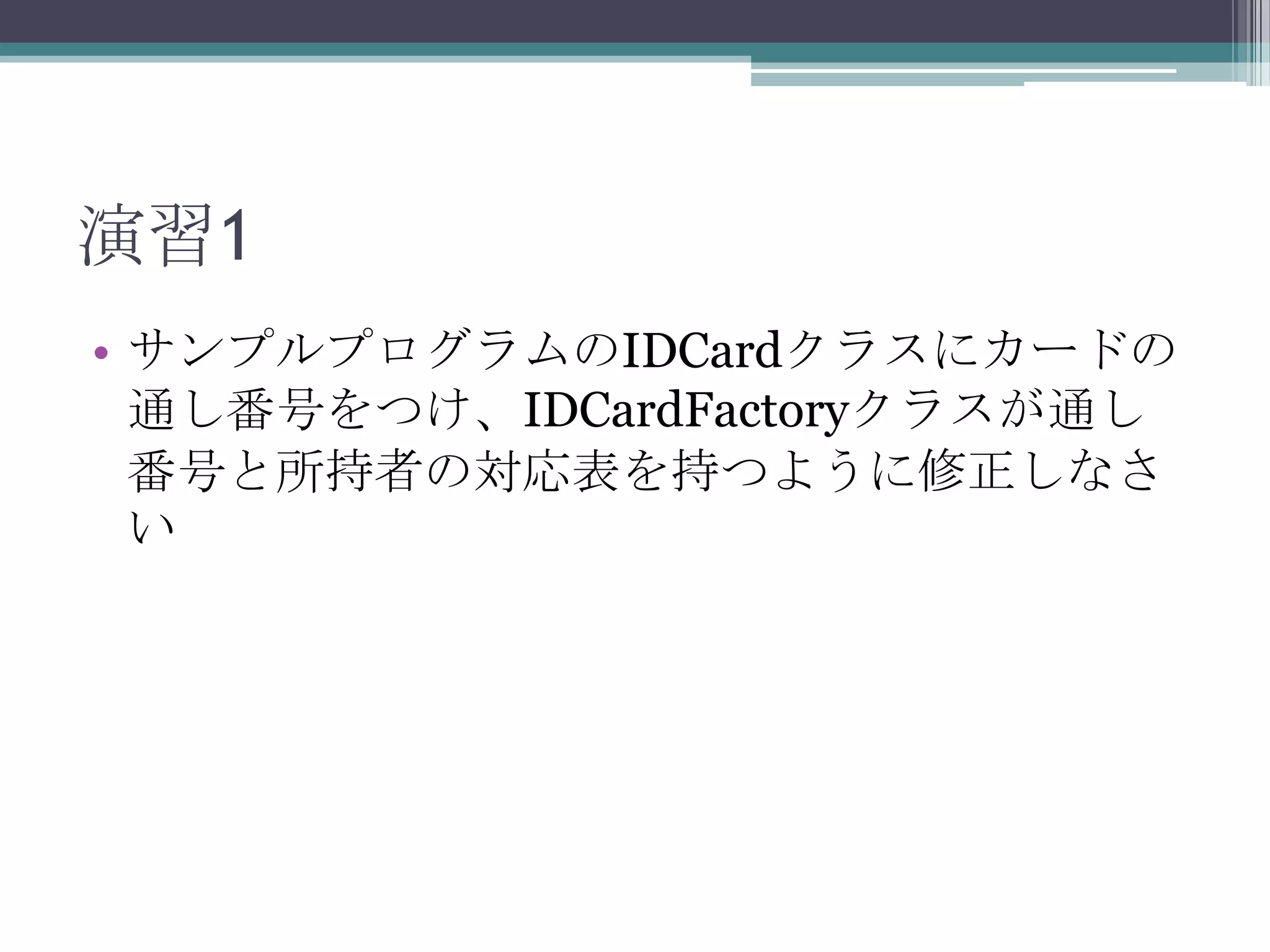 演習1
• サンプルプログラムのIDCardクラスにカードの
通し番号をつけ、IDCardFactoryクラスが通し
番号と所持者の対応表を持つように修正しなさ
い

 