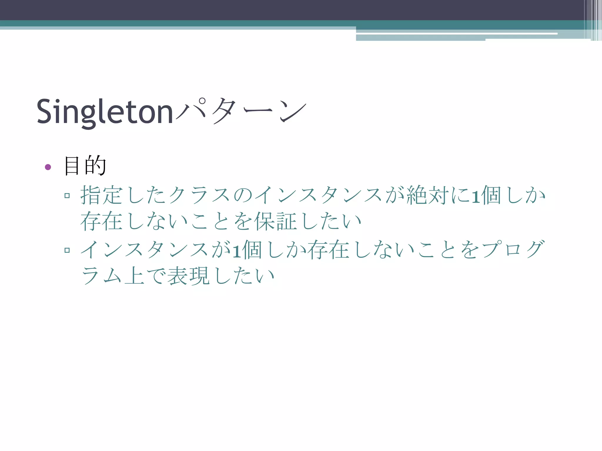 Singletonパターン
• 目的
▫ 指定したクラスのインスタンスが絶対に1個しか
存在しないことを保証したい
▫ インスタンスが1個しか存在しないことをプログ
ラム上で表現したい

 