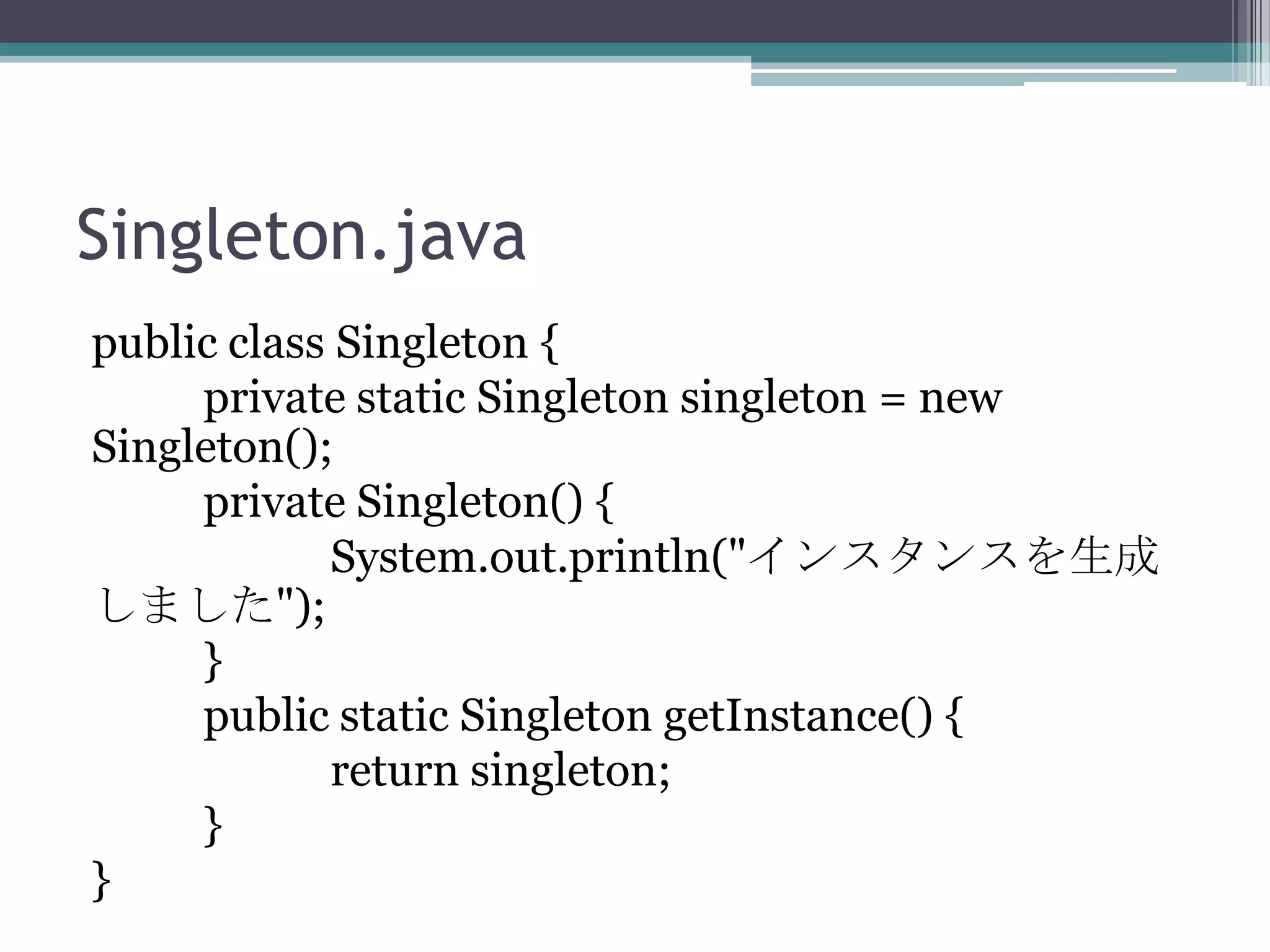 Singleton.java
public class Singleton {
private static Singleton singleton = new
Singleton();
private Singleton() {
System.out.println("インスタンスを生成
しました");
}
public static Singleton getInstance() {
return singleton;
}
}

 