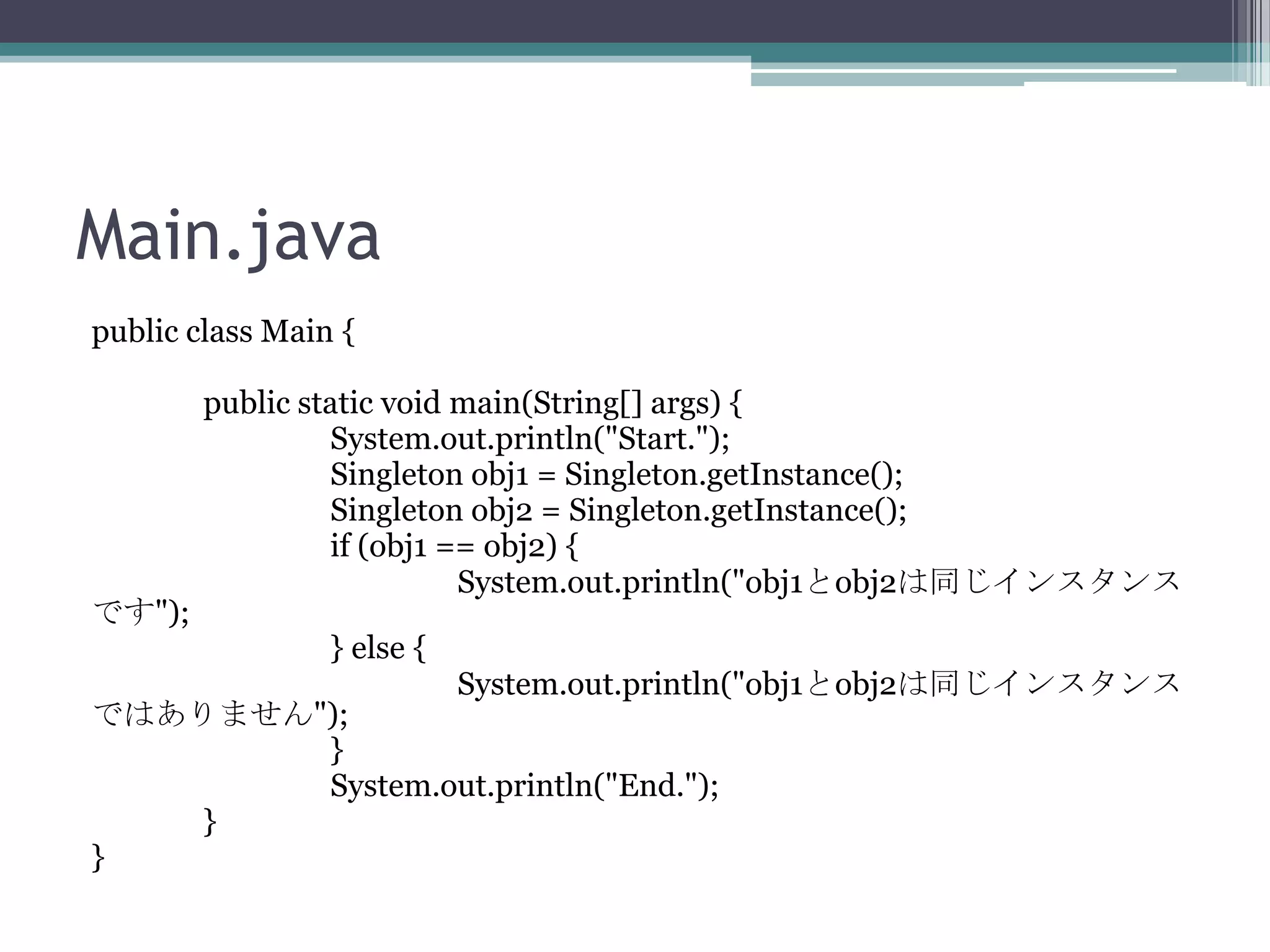Main.java
public class Main {

です");

public static void main(String[] args) {
System.out.println("Start.");
Singleton obj1 = Singleton.getInstance();
Singleton obj2 = Singleton.getInstance();
if (obj1 == obj2) {
System.out.println("obj1とobj2は同じインスタンス
} else {
System.out.println("obj1とobj2は同じインスタンス

ではありません");
}
System.out.println("End.");
}
}

 