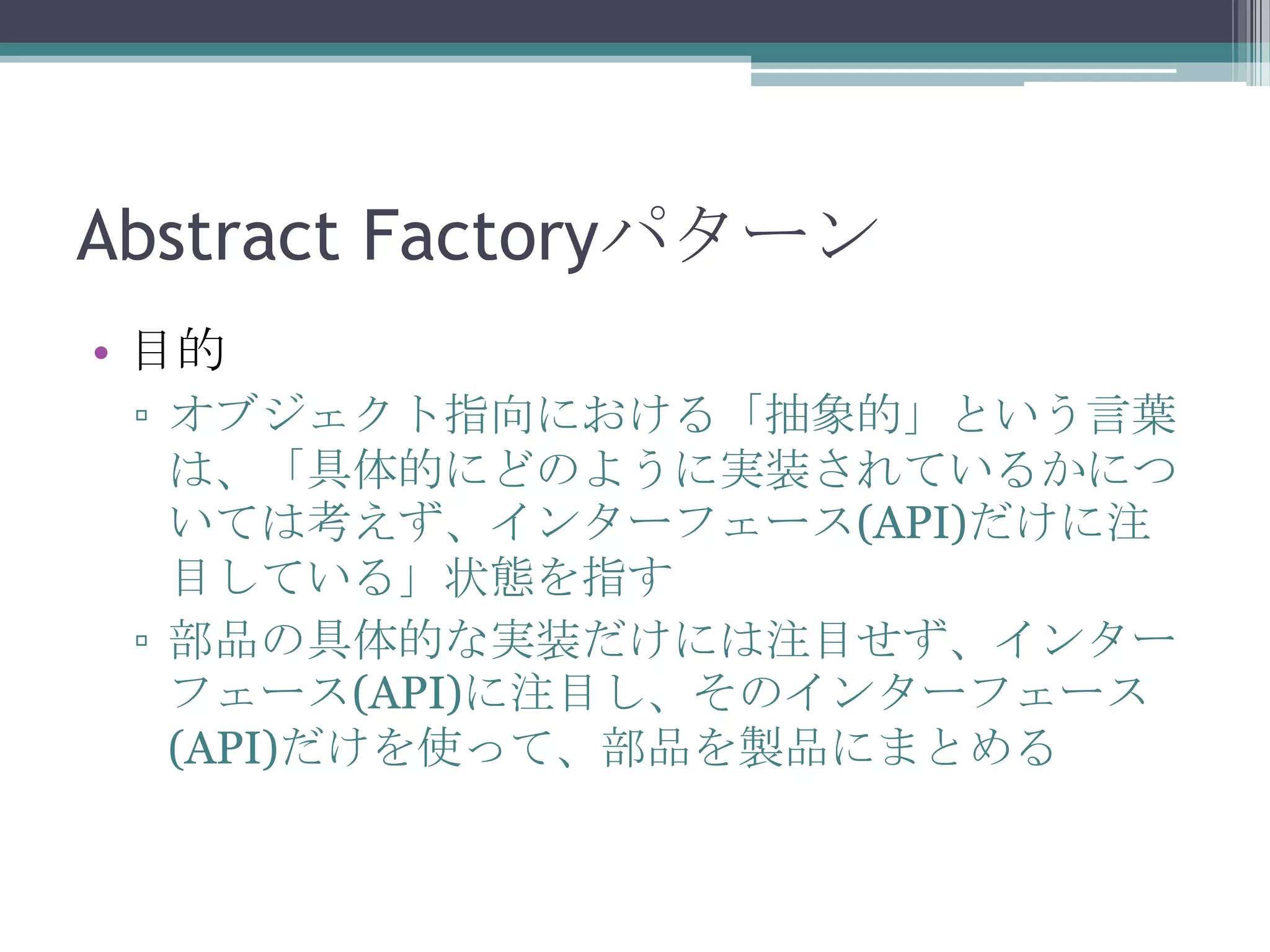 Abstract Factoryパターン
• 目的
▫ オブジェクト指向における「抽象的」という言葉
は、「具体的にどのように実装されているかにつ
いては考えず、インターフェース(API)だけに注
目している」状態を指す
▫ 部品の具体的な実装だけには注目せず、インター
フェース(API)に注目し、そのインターフェース
(API)だけを使って、部品を製品にまとめる

 