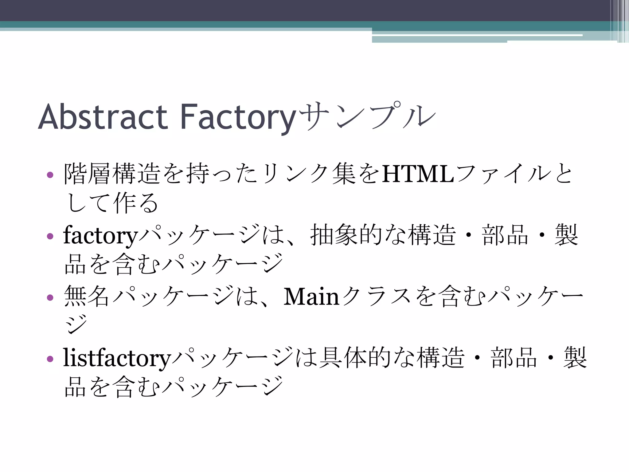 Abstract Factoryサンプル
• 階層構造を持ったリンク集をHTMLファイルと
して作る
• factoryパッケージは、抽象的な構造・部品・製
品を含むパッケージ
• 無名パッケージは、Mainクラスを含むパッケー
ジ
• listfactoryパッケージは具体的な構造・部品・製
品を含むパッケージ

 