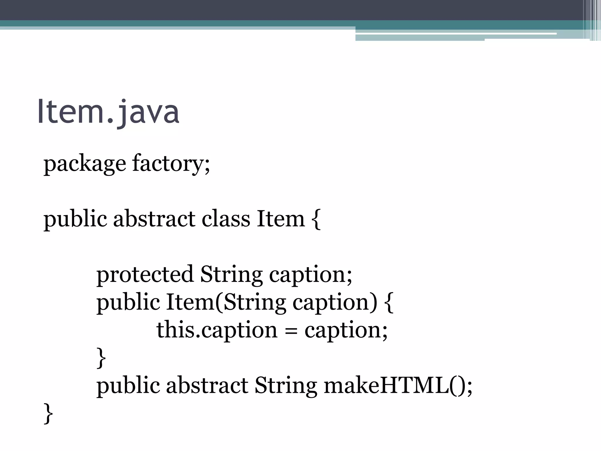 Item.java
package factory;
public abstract class Item {
protected String caption;
public Item(String caption) {
this.caption = caption;
}
public abstract String makeHTML();
}

 