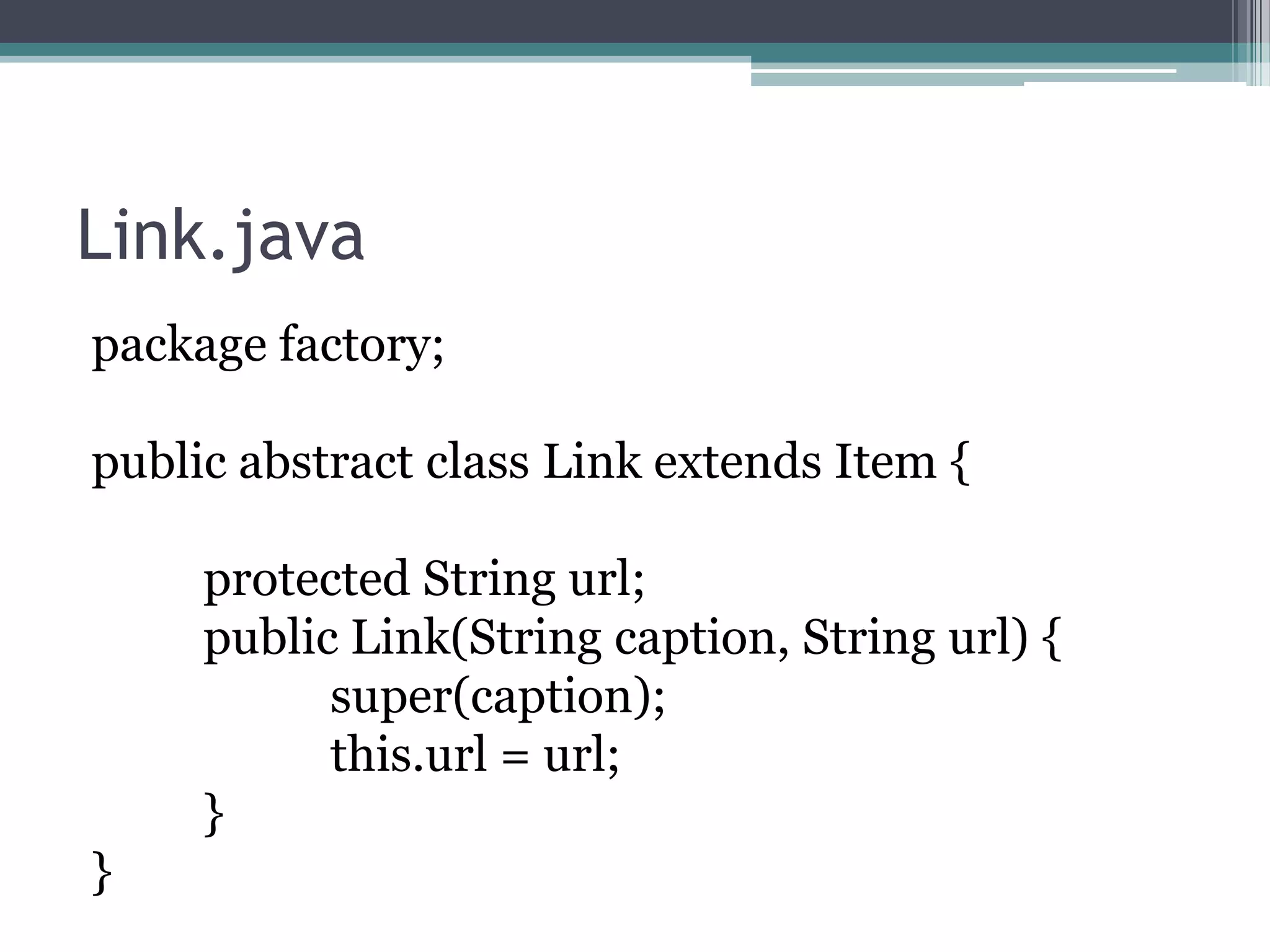 Link.java
package factory;
public abstract class Link extends Item {
protected String url;
public Link(String caption, String url) {
super(caption);
this.url = url;
}
}

 