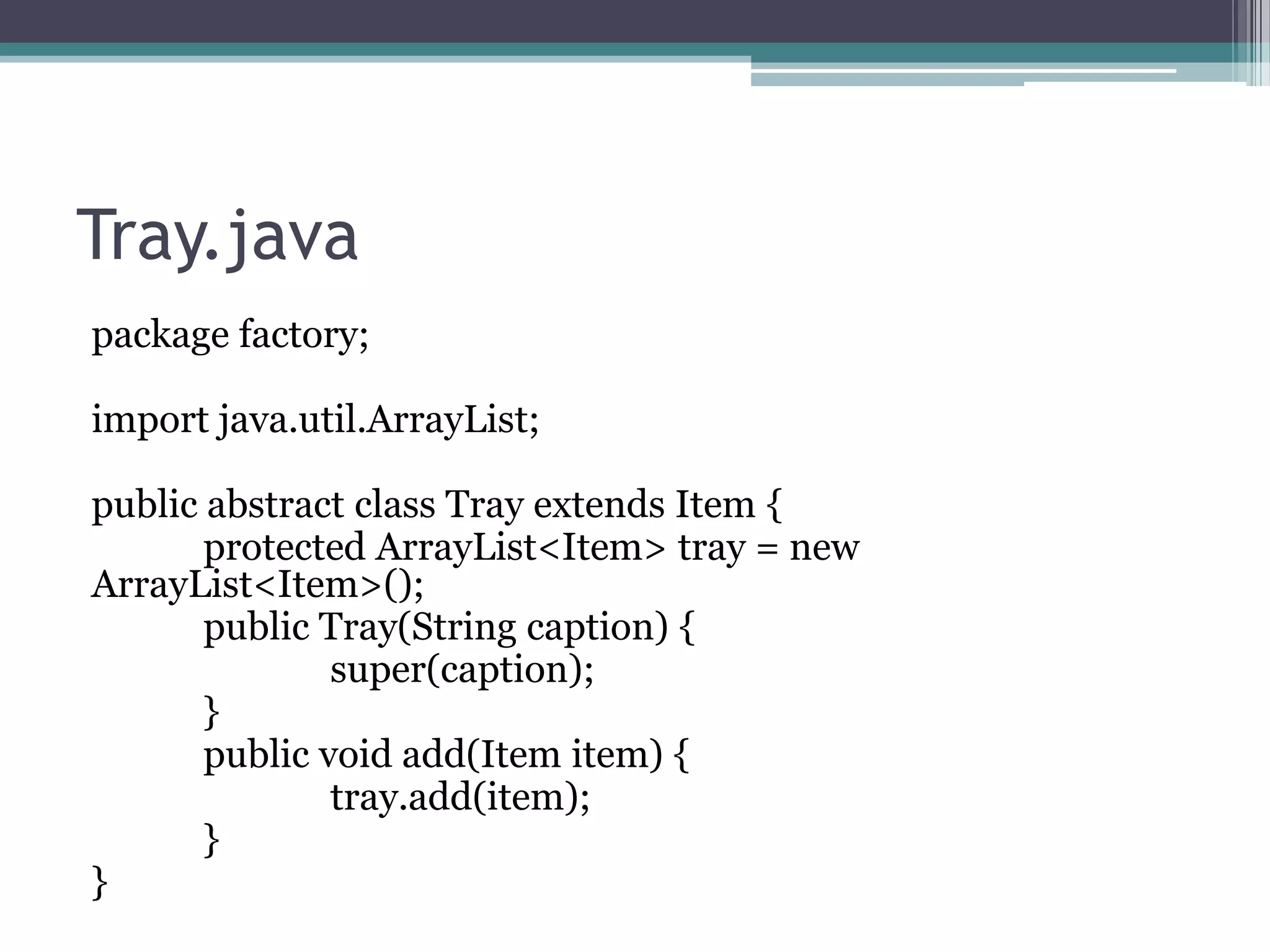 Tray.java
package factory;
import java.util.ArrayList;
public abstract class Tray extends Item {
protected ArrayList<Item> tray = new
ArrayList<Item>();
public Tray(String caption) {
super(caption);
}
public void add(Item item) {
tray.add(item);
}
}

 