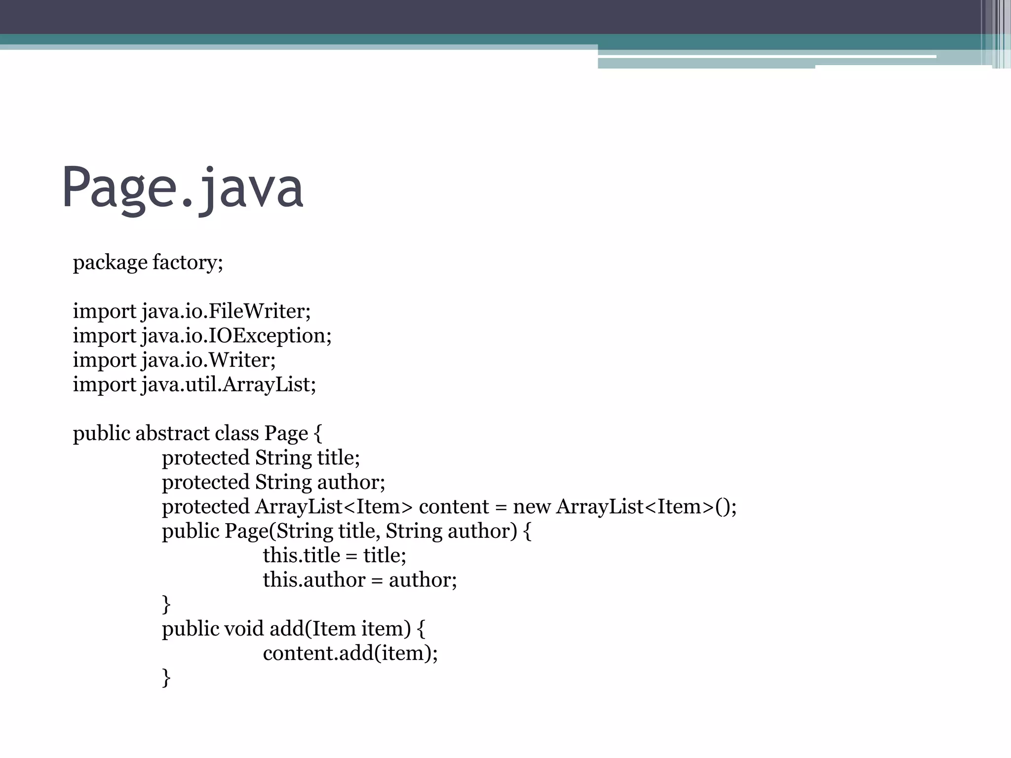 Page.java
package factory;
import java.io.FileWriter;
import java.io.IOException;
import java.io.Writer;
import java.util.ArrayList;

public abstract class Page {
protected String title;
protected String author;
protected ArrayList<Item> content = new ArrayList<Item>();
public Page(String title, String author) {
this.title = title;
this.author = author;
}
public void add(Item item) {
content.add(item);
}

 