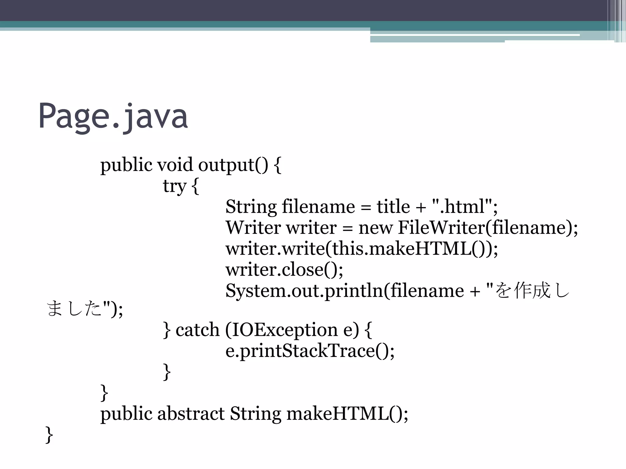Page.java
public void output() {
try {
String filename = title + ".html";
Writer writer = new FileWriter(filename);
writer.write(this.makeHTML());
writer.close();
System.out.println(filename + "を作成し
ました");
} catch (IOException e) {
e.printStackTrace();
}
}
public abstract String makeHTML();
}

 