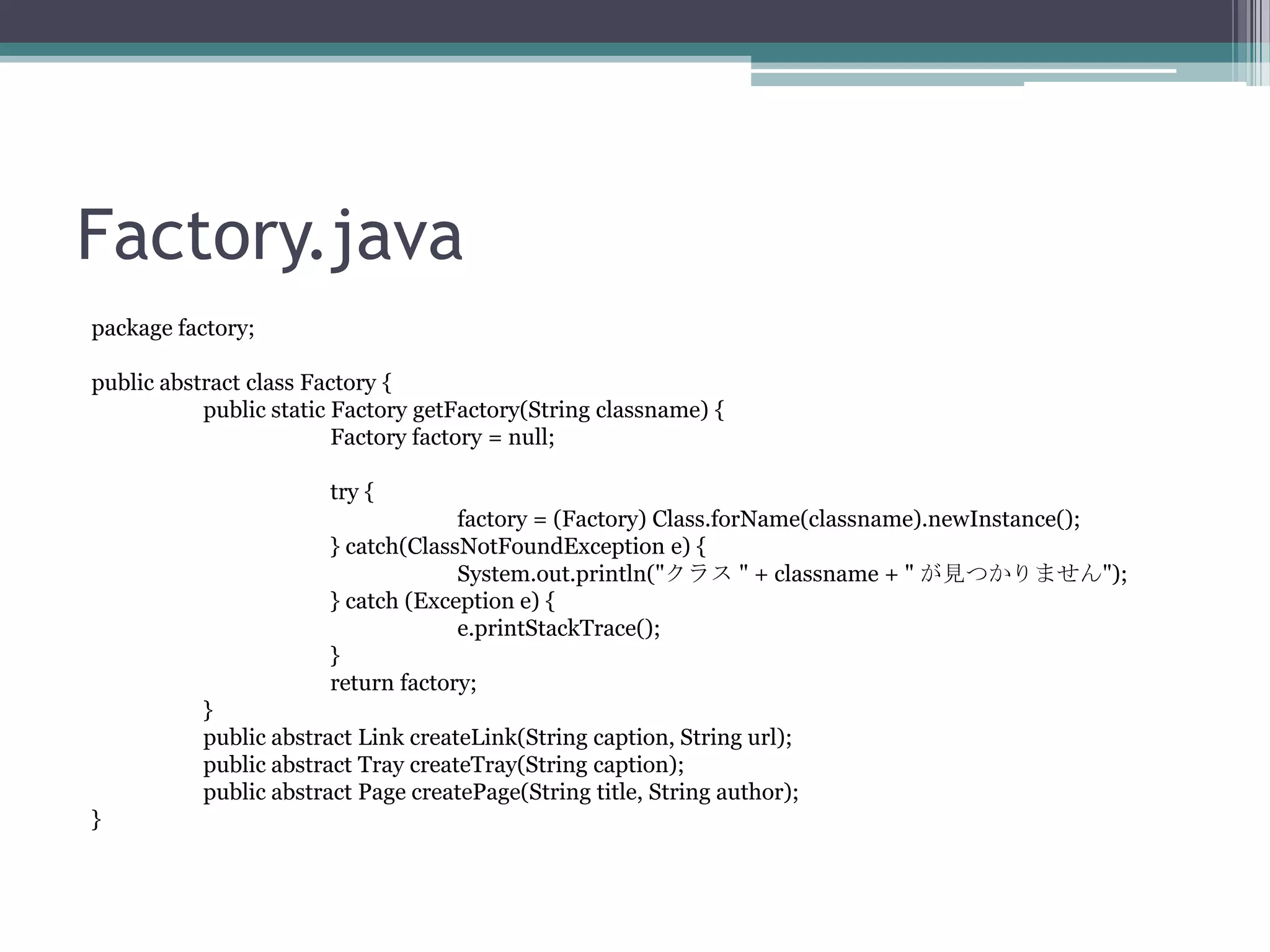 Factory.java
package factory;
public abstract class Factory {
public static Factory getFactory(String classname) {
Factory factory = null;
try {
factory = (Factory) Class.forName(classname).newInstance();
} catch(ClassNotFoundException e) {
System.out.println("クラス " + classname + " が見つかりません");
} catch (Exception e) {
e.printStackTrace();
}
return factory;
}
public abstract Link createLink(String caption, String url);
public abstract Tray createTray(String caption);
public abstract Page createPage(String title, String author);
}

 