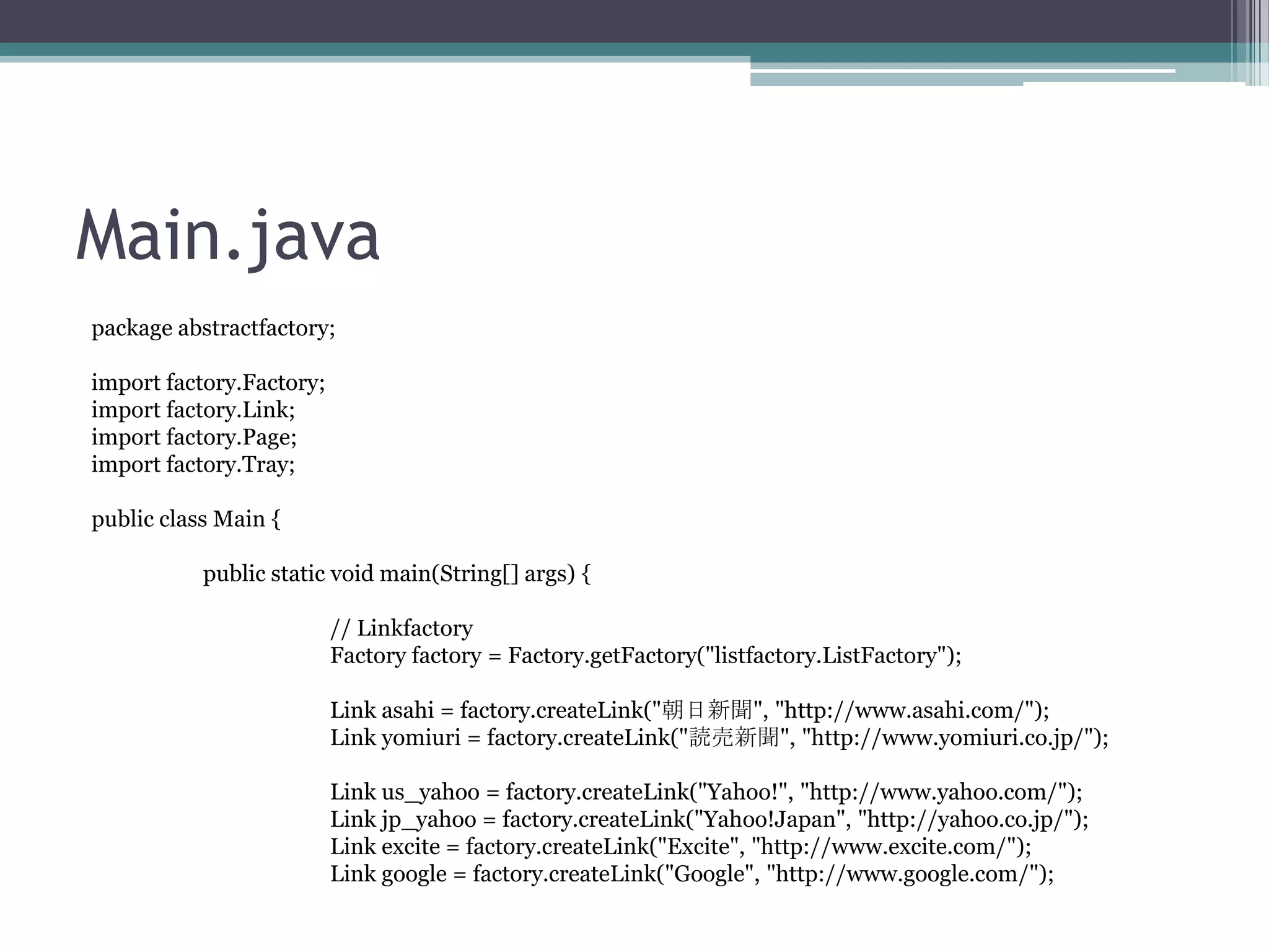 Main.java
package abstractfactory;
import factory.Factory;
import factory.Link;
import factory.Page;
import factory.Tray;
public class Main {
public static void main(String[] args) {
// Linkfactory
Factory factory = Factory.getFactory("listfactory.ListFactory");
Link asahi = factory.createLink("朝日新聞", "http://www.asahi.com/");
Link yomiuri = factory.createLink("読売新聞", "http://www.yomiuri.co.jp/");
Link us_yahoo = factory.createLink("Yahoo!", "http://www.yahoo.com/");
Link jp_yahoo = factory.createLink("Yahoo!Japan", "http://yahoo.co.jp/");
Link excite = factory.createLink("Excite", "http://www.excite.com/");
Link google = factory.createLink("Google", "http://www.google.com/");

 