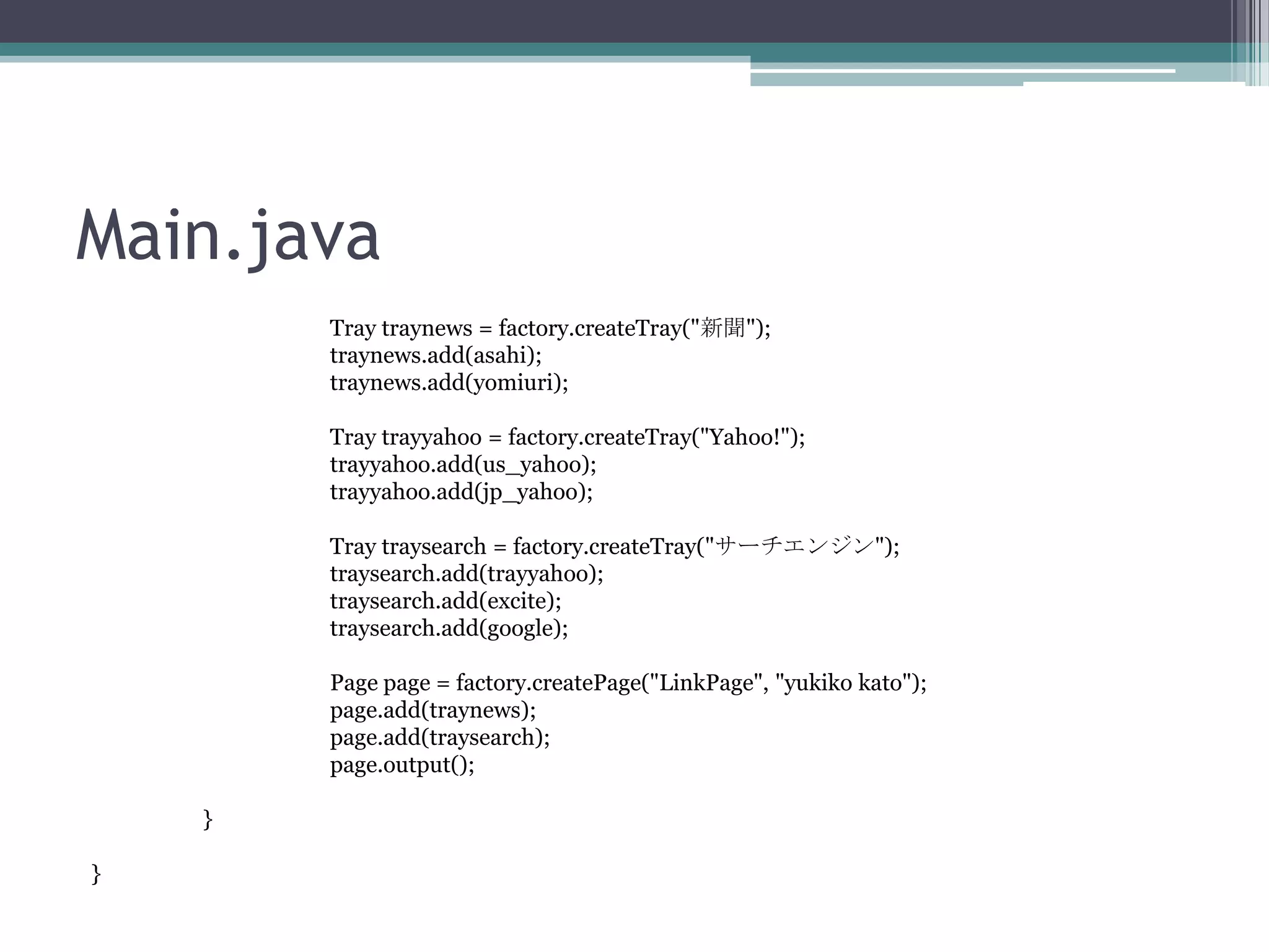 Main.java
Tray traynews = factory.createTray("新聞");
traynews.add(asahi);
traynews.add(yomiuri);
Tray trayyahoo = factory.createTray("Yahoo!");
trayyahoo.add(us_yahoo);
trayyahoo.add(jp_yahoo);

Tray traysearch = factory.createTray("サーチエンジン");
traysearch.add(trayyahoo);
traysearch.add(excite);
traysearch.add(google);
Page page = factory.createPage("LinkPage", "yukiko kato");
page.add(traynews);
page.add(traysearch);
page.output();
}
}

 