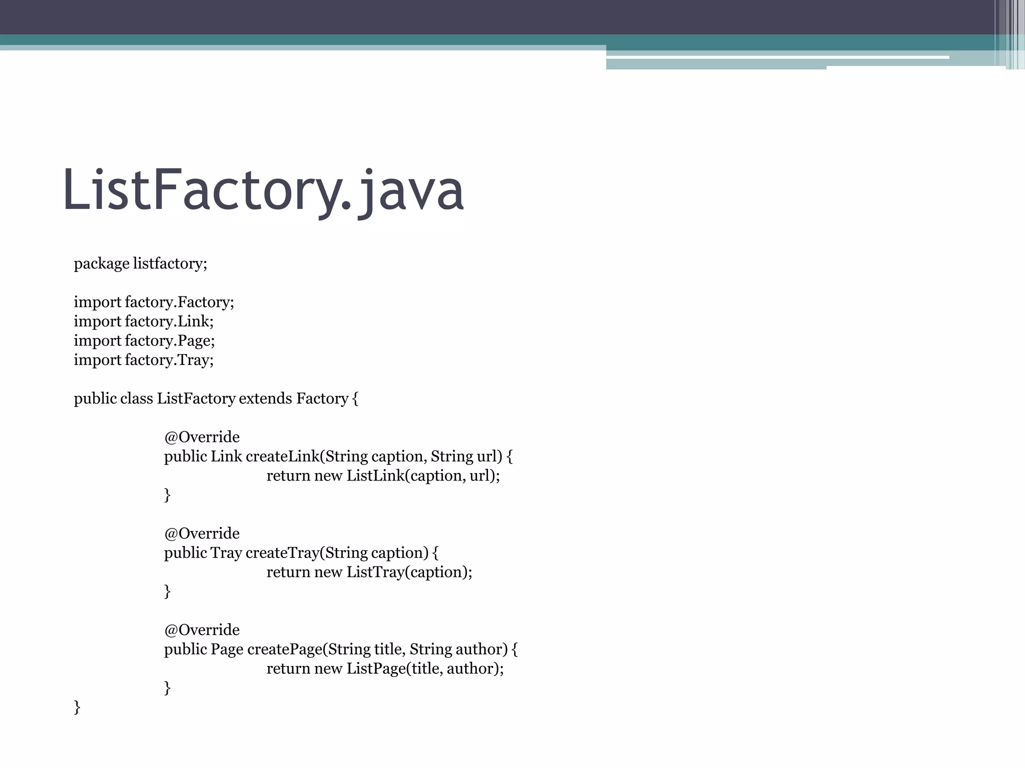 ListFactory.java
package listfactory;
import factory.Factory;
import factory.Link;
import factory.Page;
import factory.Tray;
public class ListFactory extends Factory {

@Override
public Link createLink(String caption, String url) {
return new ListLink(caption, url);
}
@Override
public Tray createTray(String caption) {
return new ListTray(caption);
}
@Override
public Page createPage(String title, String author) {
return new ListPage(title, author);
}
}

 
