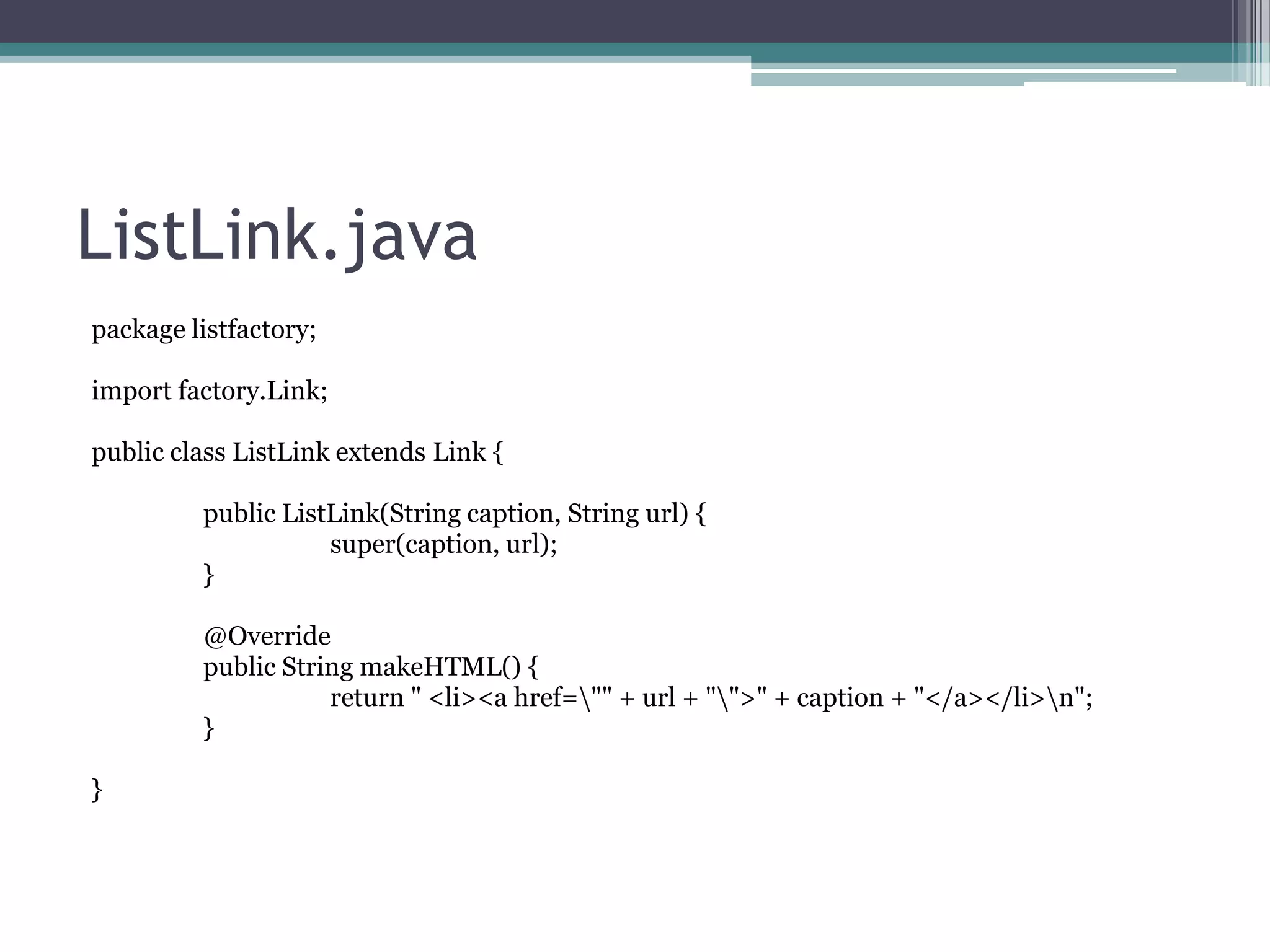 ListLink.java
package listfactory;
import factory.Link;
public class ListLink extends Link {
public ListLink(String caption, String url) {
super(caption, url);
}
@Override
public String makeHTML() {
return " <li><a href="" + url + "">" + caption + "</a></li>n";
}
}

 