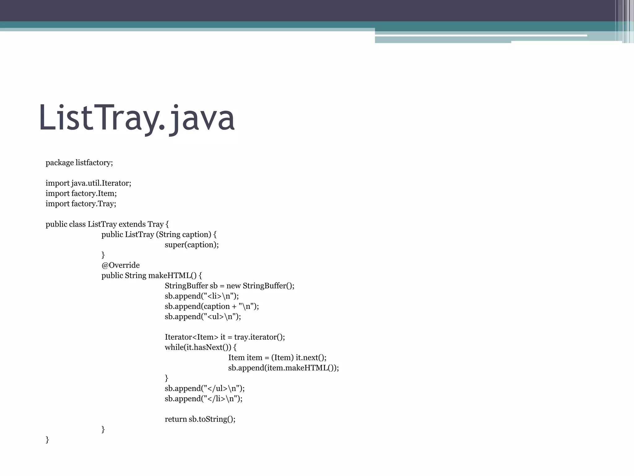 ListTray.java
package listfactory;
import java.util.Iterator;
import factory.Item;
import factory.Tray;
public class ListTray extends Tray {
public ListTray (String caption) {
super(caption);
}
@Override
public String makeHTML() {
StringBuffer sb = new StringBuffer();
sb.append("<li>n");
sb.append(caption + "n");
sb.append("<ul>n");
Iterator<Item> it = tray.iterator();
while(it.hasNext()) {
Item item = (Item) it.next();
sb.append(item.makeHTML());
}
sb.append("</ul>n");
sb.append("</li>n");
return sb.toString();
}
}

 