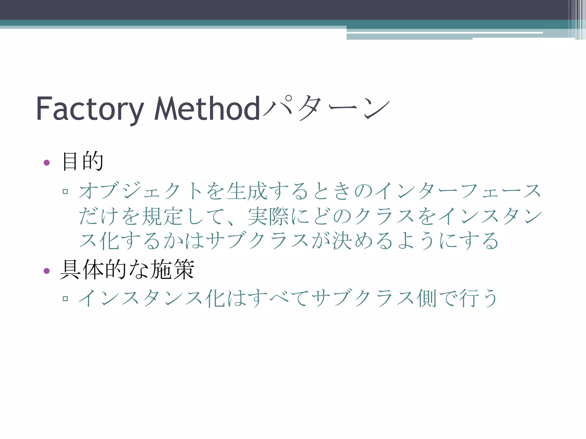 Factory Methodパターン
• 目的
▫ オブジェクトを生成するときのインターフェース
だけを規定して、実際にどのクラスをインスタン
ス化するかはサブクラスが決めるようにする

• 具体的な施策
▫ インスタンス化はすべてサブクラス側で行う

 